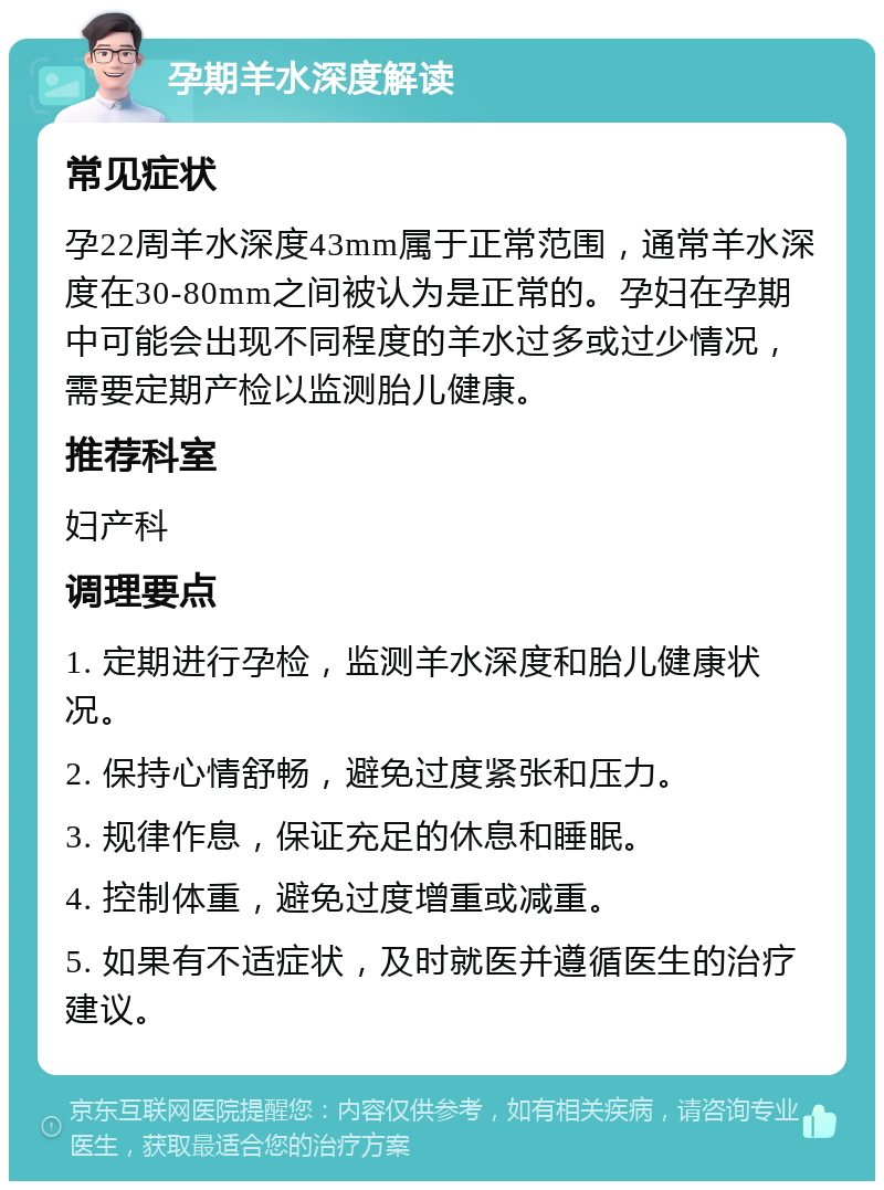 孕期羊水深度解读 常见症状 孕22周羊水深度43mm属于正常范围，通常羊水深度在30-80mm之间被认为是正常的。孕妇在孕期中可能会出现不同程度的羊水过多或过少情况，需要定期产检以监测胎儿健康。 推荐科室 妇产科 调理要点 1. 定期进行孕检，监测羊水深度和胎儿健康状况。 2. 保持心情舒畅，避免过度紧张和压力。 3. 规律作息，保证充足的休息和睡眠。 4. 控制体重，避免过度增重或减重。 5. 如果有不适症状，及时就医并遵循医生的治疗建议。