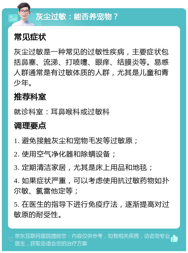 灰尘过敏：能否养宠物？ 常见症状 灰尘过敏是一种常见的过敏性疾病，主要症状包括鼻塞、流涕、打喷嚏、眼痒、结膜炎等。易感人群通常是有过敏体质的人群，尤其是儿童和青少年。 推荐科室 就诊科室：耳鼻喉科或过敏科 调理要点 1. 避免接触灰尘和宠物毛发等过敏原； 2. 使用空气净化器和除螨设备； 3. 定期清洁家居，尤其是床上用品和地毯； 4. 如果症状严重，可以考虑使用抗过敏药物如扑尔敏、氯雷他定等； 5. 在医生的指导下进行免疫疗法，逐渐提高对过敏原的耐受性。