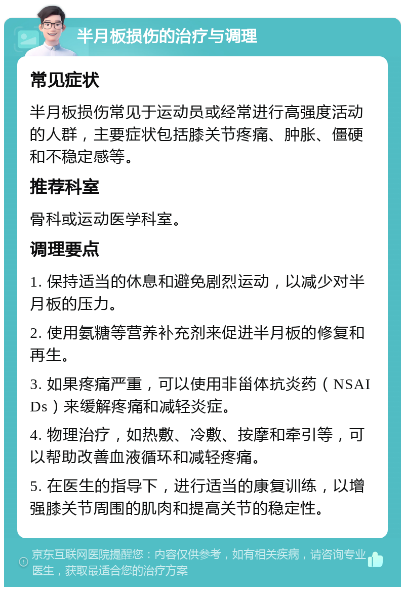 半月板损伤的治疗与调理 常见症状 半月板损伤常见于运动员或经常进行高强度活动的人群，主要症状包括膝关节疼痛、肿胀、僵硬和不稳定感等。 推荐科室 骨科或运动医学科室。 调理要点 1. 保持适当的休息和避免剧烈运动，以减少对半月板的压力。 2. 使用氨糖等营养补充剂来促进半月板的修复和再生。 3. 如果疼痛严重，可以使用非甾体抗炎药（NSAIDs）来缓解疼痛和减轻炎症。 4. 物理治疗，如热敷、冷敷、按摩和牵引等，可以帮助改善血液循环和减轻疼痛。 5. 在医生的指导下，进行适当的康复训练，以增强膝关节周围的肌肉和提高关节的稳定性。