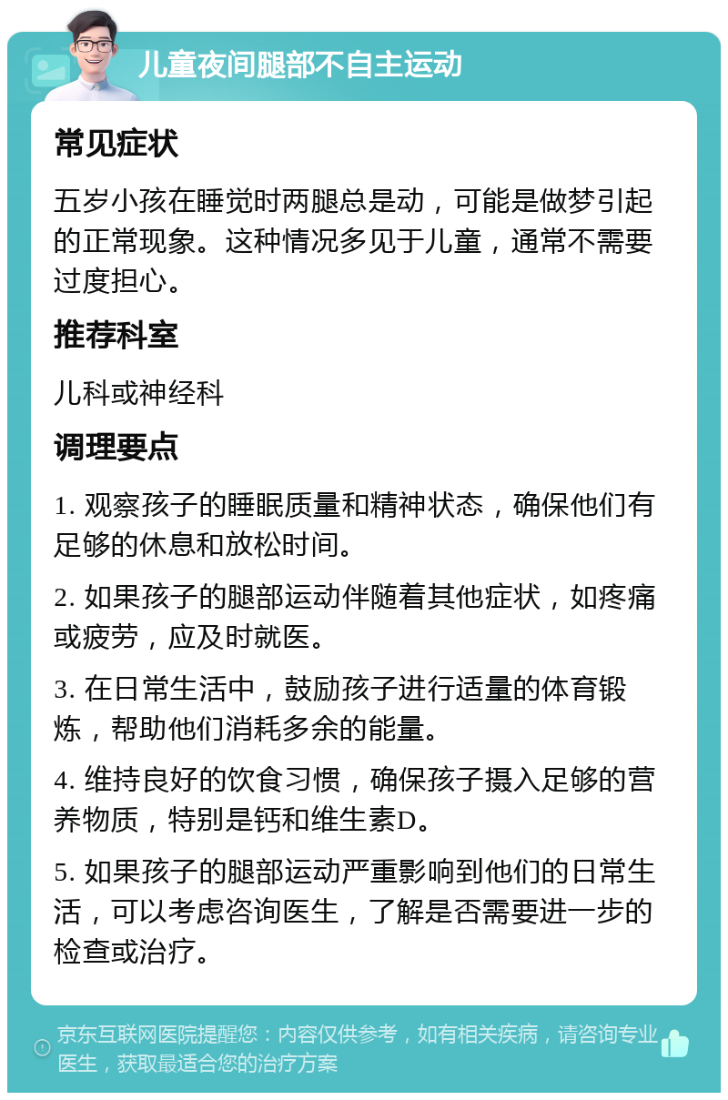 儿童夜间腿部不自主运动 常见症状 五岁小孩在睡觉时两腿总是动，可能是做梦引起的正常现象。这种情况多见于儿童，通常不需要过度担心。 推荐科室 儿科或神经科 调理要点 1. 观察孩子的睡眠质量和精神状态，确保他们有足够的休息和放松时间。 2. 如果孩子的腿部运动伴随着其他症状，如疼痛或疲劳，应及时就医。 3. 在日常生活中，鼓励孩子进行适量的体育锻炼，帮助他们消耗多余的能量。 4. 维持良好的饮食习惯，确保孩子摄入足够的营养物质，特别是钙和维生素D。 5. 如果孩子的腿部运动严重影响到他们的日常生活，可以考虑咨询医生，了解是否需要进一步的检查或治疗。