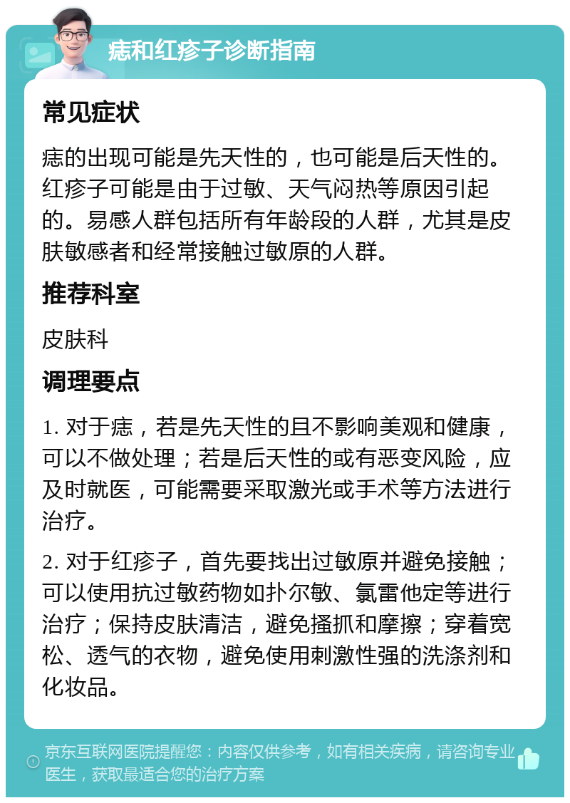 痣和红疹子诊断指南 常见症状 痣的出现可能是先天性的，也可能是后天性的。红疹子可能是由于过敏、天气闷热等原因引起的。易感人群包括所有年龄段的人群，尤其是皮肤敏感者和经常接触过敏原的人群。 推荐科室 皮肤科 调理要点 1. 对于痣，若是先天性的且不影响美观和健康，可以不做处理；若是后天性的或有恶变风险，应及时就医，可能需要采取激光或手术等方法进行治疗。 2. 对于红疹子，首先要找出过敏原并避免接触；可以使用抗过敏药物如扑尔敏、氯雷他定等进行治疗；保持皮肤清洁，避免搔抓和摩擦；穿着宽松、透气的衣物，避免使用刺激性强的洗涤剂和化妆品。