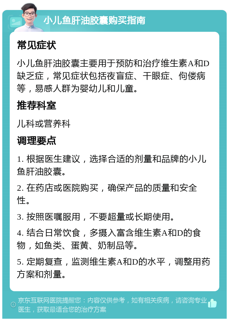 小儿鱼肝油胶囊购买指南 常见症状 小儿鱼肝油胶囊主要用于预防和治疗维生素A和D缺乏症，常见症状包括夜盲症、干眼症、佝偻病等，易感人群为婴幼儿和儿童。 推荐科室 儿科或营养科 调理要点 1. 根据医生建议，选择合适的剂量和品牌的小儿鱼肝油胶囊。 2. 在药店或医院购买，确保产品的质量和安全性。 3. 按照医嘱服用，不要超量或长期使用。 4. 结合日常饮食，多摄入富含维生素A和D的食物，如鱼类、蛋黄、奶制品等。 5. 定期复查，监测维生素A和D的水平，调整用药方案和剂量。