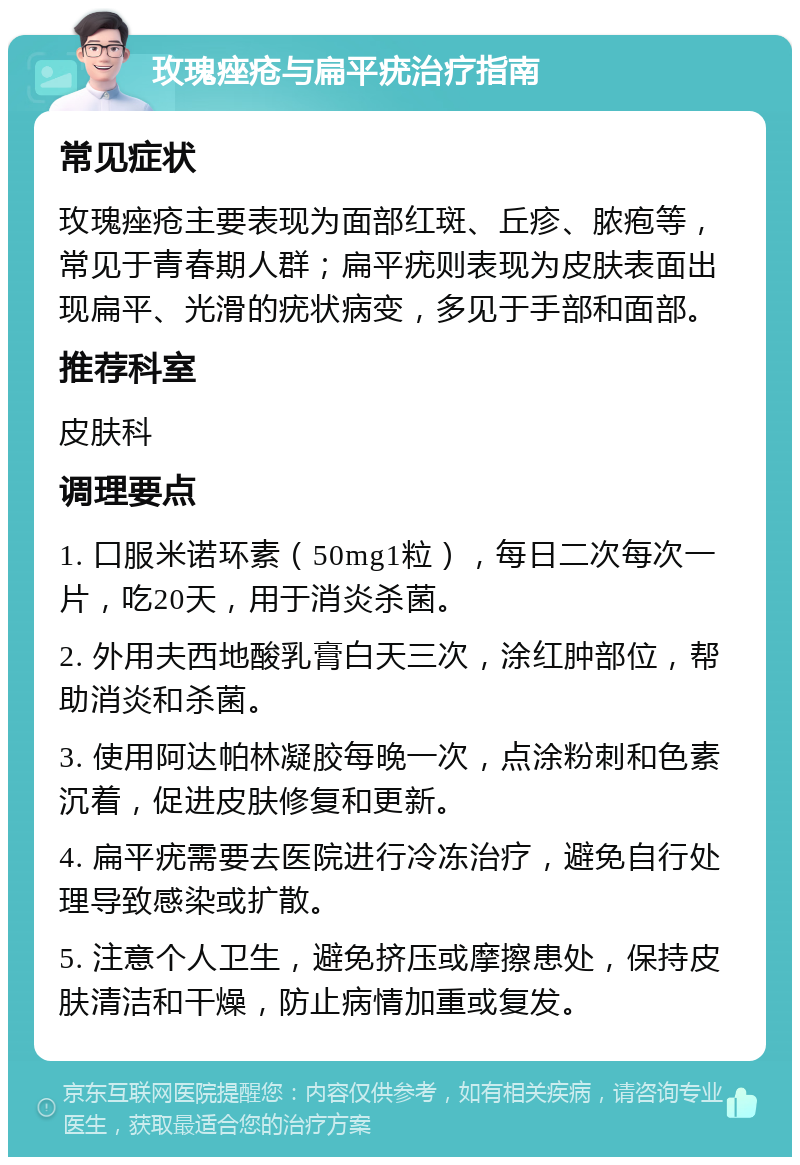 玫瑰痤疮与扁平疣治疗指南 常见症状 玫瑰痤疮主要表现为面部红斑、丘疹、脓疱等，常见于青春期人群；扁平疣则表现为皮肤表面出现扁平、光滑的疣状病变，多见于手部和面部。 推荐科室 皮肤科 调理要点 1. 口服米诺环素（50mg1粒），每日二次每次一片，吃20天，用于消炎杀菌。 2. 外用夫西地酸乳膏白天三次，涂红肿部位，帮助消炎和杀菌。 3. 使用阿达帕林凝胶每晚一次，点涂粉刺和色素沉着，促进皮肤修复和更新。 4. 扁平疣需要去医院进行冷冻治疗，避免自行处理导致感染或扩散。 5. 注意个人卫生，避免挤压或摩擦患处，保持皮肤清洁和干燥，防止病情加重或复发。