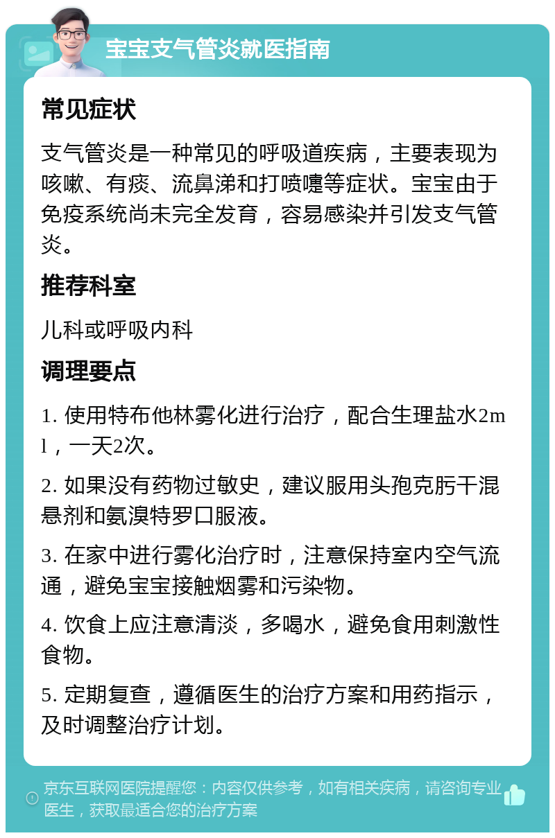 宝宝支气管炎就医指南 常见症状 支气管炎是一种常见的呼吸道疾病，主要表现为咳嗽、有痰、流鼻涕和打喷嚏等症状。宝宝由于免疫系统尚未完全发育，容易感染并引发支气管炎。 推荐科室 儿科或呼吸内科 调理要点 1. 使用特布他林雾化进行治疗，配合生理盐水2ml，一天2次。 2. 如果没有药物过敏史，建议服用头孢克肟干混悬剂和氨溴特罗口服液。 3. 在家中进行雾化治疗时，注意保持室内空气流通，避免宝宝接触烟雾和污染物。 4. 饮食上应注意清淡，多喝水，避免食用刺激性食物。 5. 定期复查，遵循医生的治疗方案和用药指示，及时调整治疗计划。