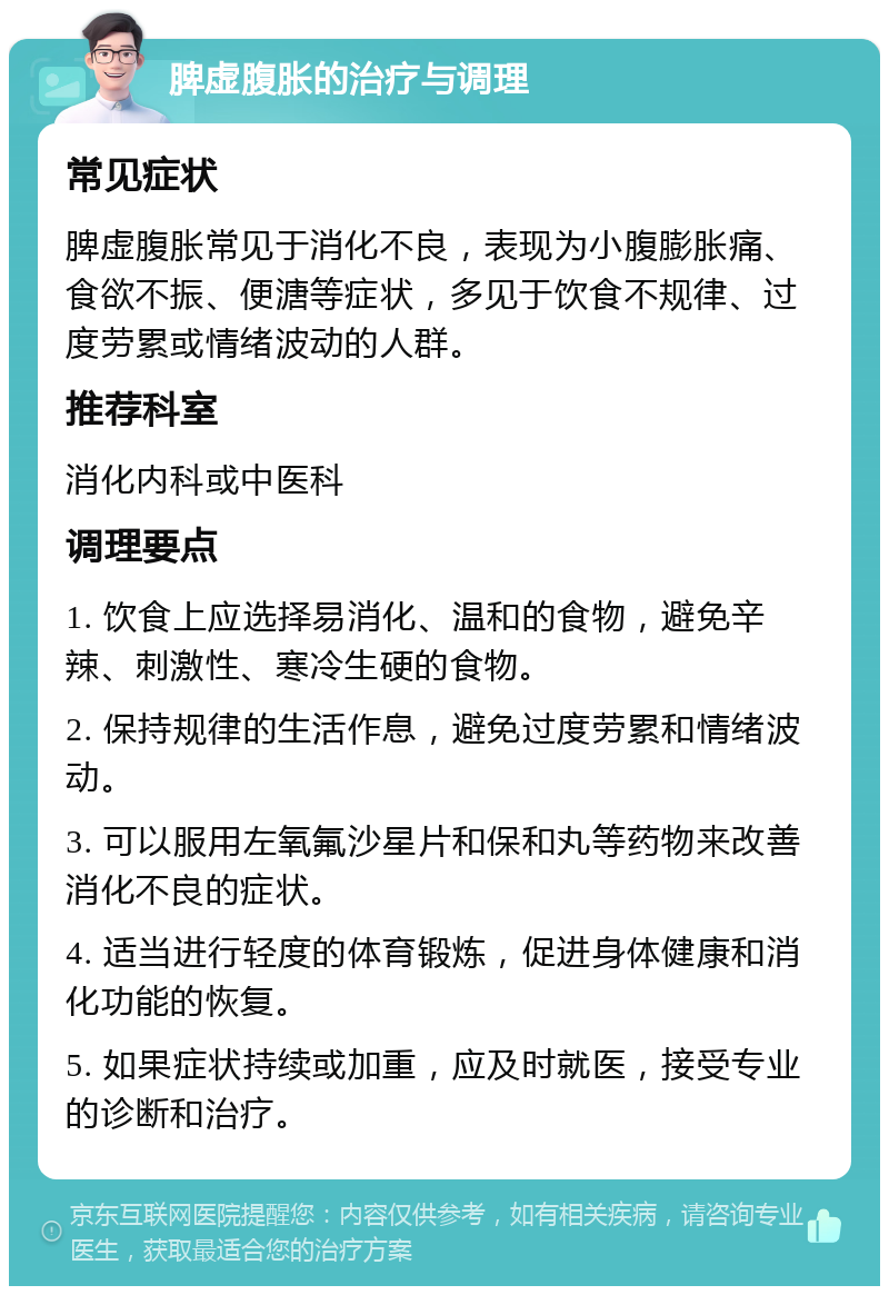 脾虚腹胀的治疗与调理 常见症状 脾虚腹胀常见于消化不良，表现为小腹膨胀痛、食欲不振、便溏等症状，多见于饮食不规律、过度劳累或情绪波动的人群。 推荐科室 消化内科或中医科 调理要点 1. 饮食上应选择易消化、温和的食物，避免辛辣、刺激性、寒冷生硬的食物。 2. 保持规律的生活作息，避免过度劳累和情绪波动。 3. 可以服用左氧氟沙星片和保和丸等药物来改善消化不良的症状。 4. 适当进行轻度的体育锻炼，促进身体健康和消化功能的恢复。 5. 如果症状持续或加重，应及时就医，接受专业的诊断和治疗。