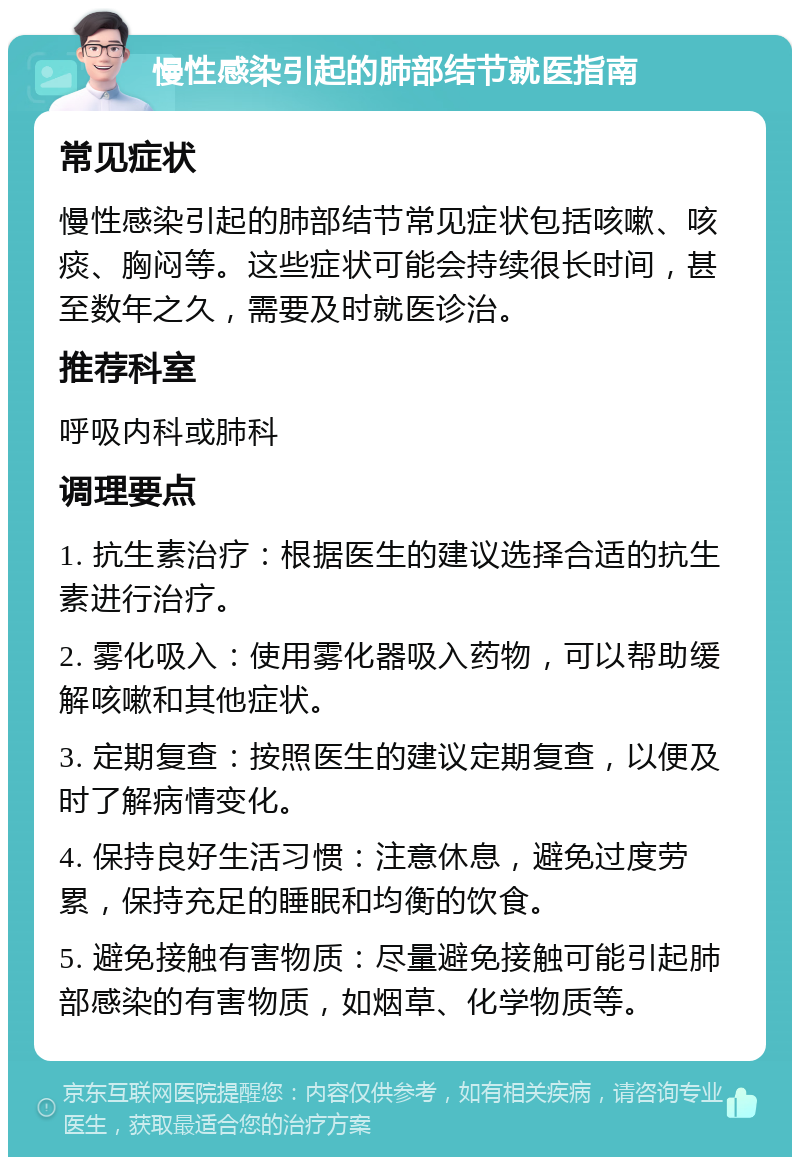 慢性感染引起的肺部结节就医指南 常见症状 慢性感染引起的肺部结节常见症状包括咳嗽、咳痰、胸闷等。这些症状可能会持续很长时间，甚至数年之久，需要及时就医诊治。 推荐科室 呼吸内科或肺科 调理要点 1. 抗生素治疗：根据医生的建议选择合适的抗生素进行治疗。 2. 雾化吸入：使用雾化器吸入药物，可以帮助缓解咳嗽和其他症状。 3. 定期复查：按照医生的建议定期复查，以便及时了解病情变化。 4. 保持良好生活习惯：注意休息，避免过度劳累，保持充足的睡眠和均衡的饮食。 5. 避免接触有害物质：尽量避免接触可能引起肺部感染的有害物质，如烟草、化学物质等。