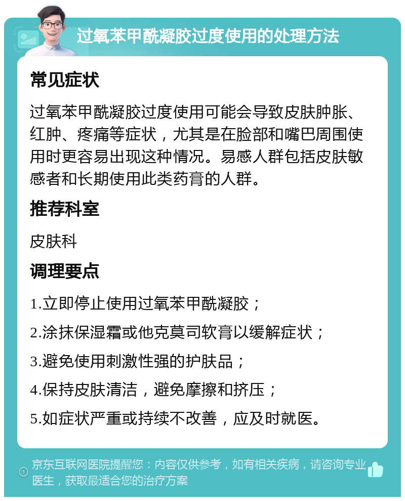 过氧苯甲酰凝胶过度使用的处理方法 常见症状 过氧苯甲酰凝胶过度使用可能会导致皮肤肿胀、红肿、疼痛等症状，尤其是在脸部和嘴巴周围使用时更容易出现这种情况。易感人群包括皮肤敏感者和长期使用此类药膏的人群。 推荐科室 皮肤科 调理要点 1.立即停止使用过氧苯甲酰凝胶； 2.涂抹保湿霜或他克莫司软膏以缓解症状； 3.避免使用刺激性强的护肤品； 4.保持皮肤清洁，避免摩擦和挤压； 5.如症状严重或持续不改善，应及时就医。