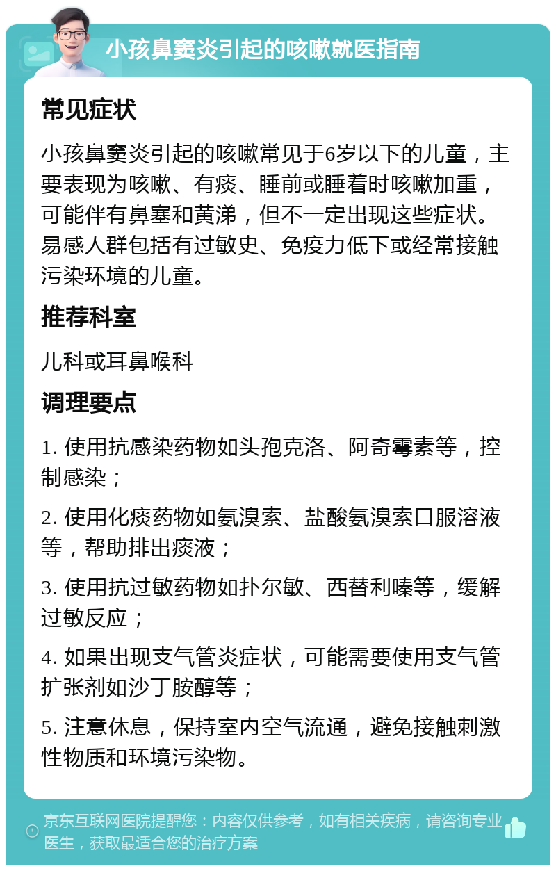 小孩鼻窦炎引起的咳嗽就医指南 常见症状 小孩鼻窦炎引起的咳嗽常见于6岁以下的儿童，主要表现为咳嗽、有痰、睡前或睡着时咳嗽加重，可能伴有鼻塞和黄涕，但不一定出现这些症状。易感人群包括有过敏史、免疫力低下或经常接触污染环境的儿童。 推荐科室 儿科或耳鼻喉科 调理要点 1. 使用抗感染药物如头孢克洛、阿奇霉素等，控制感染； 2. 使用化痰药物如氨溴索、盐酸氨溴索口服溶液等，帮助排出痰液； 3. 使用抗过敏药物如扑尔敏、西替利嗪等，缓解过敏反应； 4. 如果出现支气管炎症状，可能需要使用支气管扩张剂如沙丁胺醇等； 5. 注意休息，保持室内空气流通，避免接触刺激性物质和环境污染物。