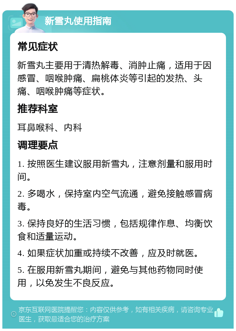 新雪丸使用指南 常见症状 新雪丸主要用于清热解毒、消肿止痛，适用于因感冒、咽喉肿痛、扁桃体炎等引起的发热、头痛、咽喉肿痛等症状。 推荐科室 耳鼻喉科、内科 调理要点 1. 按照医生建议服用新雪丸，注意剂量和服用时间。 2. 多喝水，保持室内空气流通，避免接触感冒病毒。 3. 保持良好的生活习惯，包括规律作息、均衡饮食和适量运动。 4. 如果症状加重或持续不改善，应及时就医。 5. 在服用新雪丸期间，避免与其他药物同时使用，以免发生不良反应。