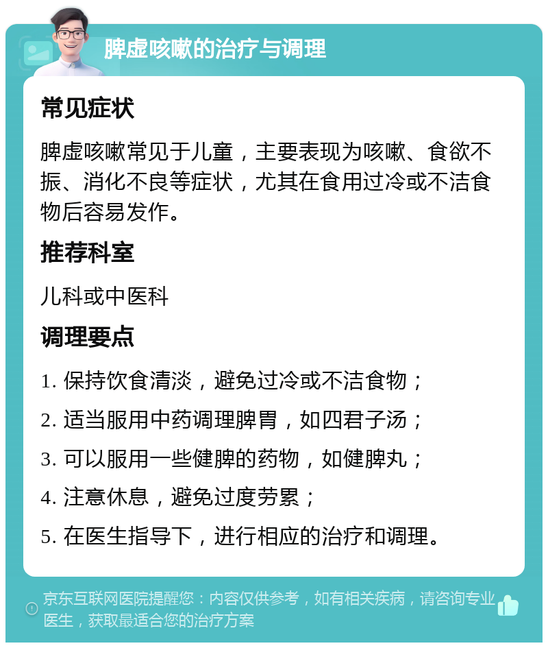 脾虚咳嗽的治疗与调理 常见症状 脾虚咳嗽常见于儿童，主要表现为咳嗽、食欲不振、消化不良等症状，尤其在食用过冷或不洁食物后容易发作。 推荐科室 儿科或中医科 调理要点 1. 保持饮食清淡，避免过冷或不洁食物； 2. 适当服用中药调理脾胃，如四君子汤； 3. 可以服用一些健脾的药物，如健脾丸； 4. 注意休息，避免过度劳累； 5. 在医生指导下，进行相应的治疗和调理。