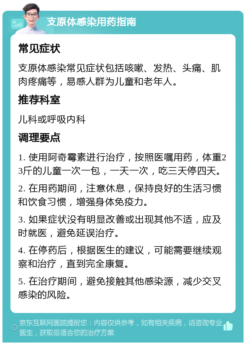 支原体感染用药指南 常见症状 支原体感染常见症状包括咳嗽、发热、头痛、肌肉疼痛等，易感人群为儿童和老年人。 推荐科室 儿科或呼吸内科 调理要点 1. 使用阿奇霉素进行治疗，按照医嘱用药，体重23斤的儿童一次一包，一天一次，吃三天停四天。 2. 在用药期间，注意休息，保持良好的生活习惯和饮食习惯，增强身体免疫力。 3. 如果症状没有明显改善或出现其他不适，应及时就医，避免延误治疗。 4. 在停药后，根据医生的建议，可能需要继续观察和治疗，直到完全康复。 5. 在治疗期间，避免接触其他感染源，减少交叉感染的风险。