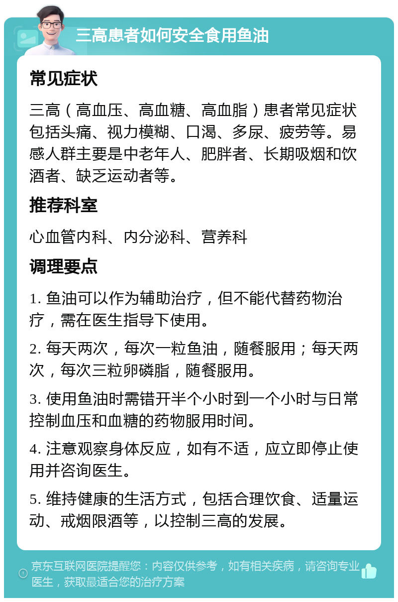 三高患者如何安全食用鱼油 常见症状 三高（高血压、高血糖、高血脂）患者常见症状包括头痛、视力模糊、口渴、多尿、疲劳等。易感人群主要是中老年人、肥胖者、长期吸烟和饮酒者、缺乏运动者等。 推荐科室 心血管内科、内分泌科、营养科 调理要点 1. 鱼油可以作为辅助治疗，但不能代替药物治疗，需在医生指导下使用。 2. 每天两次，每次一粒鱼油，随餐服用；每天两次，每次三粒卵磷脂，随餐服用。 3. 使用鱼油时需错开半个小时到一个小时与日常控制血压和血糖的药物服用时间。 4. 注意观察身体反应，如有不适，应立即停止使用并咨询医生。 5. 维持健康的生活方式，包括合理饮食、适量运动、戒烟限酒等，以控制三高的发展。