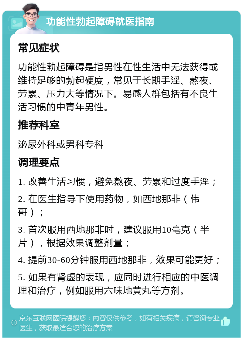 功能性勃起障碍就医指南 常见症状 功能性勃起障碍是指男性在性生活中无法获得或维持足够的勃起硬度，常见于长期手淫、熬夜、劳累、压力大等情况下。易感人群包括有不良生活习惯的中青年男性。 推荐科室 泌尿外科或男科专科 调理要点 1. 改善生活习惯，避免熬夜、劳累和过度手淫； 2. 在医生指导下使用药物，如西地那非（伟哥）； 3. 首次服用西地那非时，建议服用10毫克（半片），根据效果调整剂量； 4. 提前30-60分钟服用西地那非，效果可能更好； 5. 如果有肾虚的表现，应同时进行相应的中医调理和治疗，例如服用六味地黄丸等方剂。