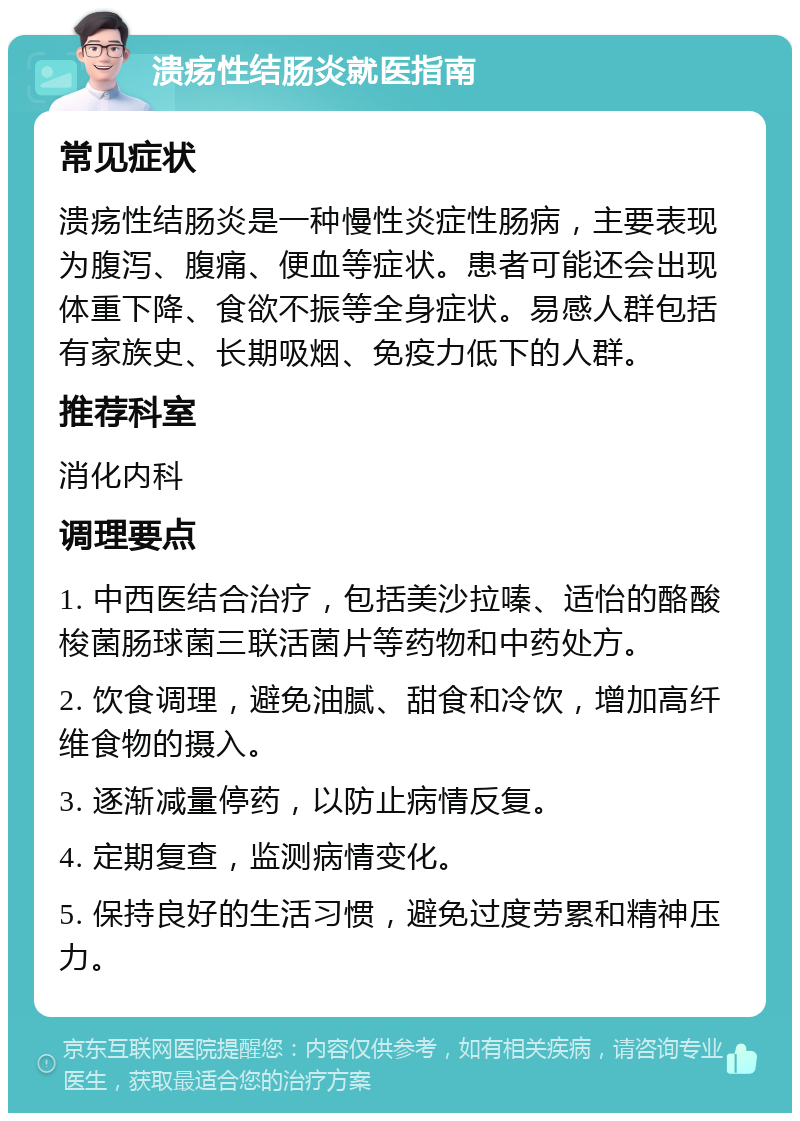 溃疡性结肠炎就医指南 常见症状 溃疡性结肠炎是一种慢性炎症性肠病，主要表现为腹泻、腹痛、便血等症状。患者可能还会出现体重下降、食欲不振等全身症状。易感人群包括有家族史、长期吸烟、免疫力低下的人群。 推荐科室 消化内科 调理要点 1. 中西医结合治疗，包括美沙拉嗪、适怡的酪酸梭菌肠球菌三联活菌片等药物和中药处方。 2. 饮食调理，避免油腻、甜食和冷饮，增加高纤维食物的摄入。 3. 逐渐减量停药，以防止病情反复。 4. 定期复查，监测病情变化。 5. 保持良好的生活习惯，避免过度劳累和精神压力。