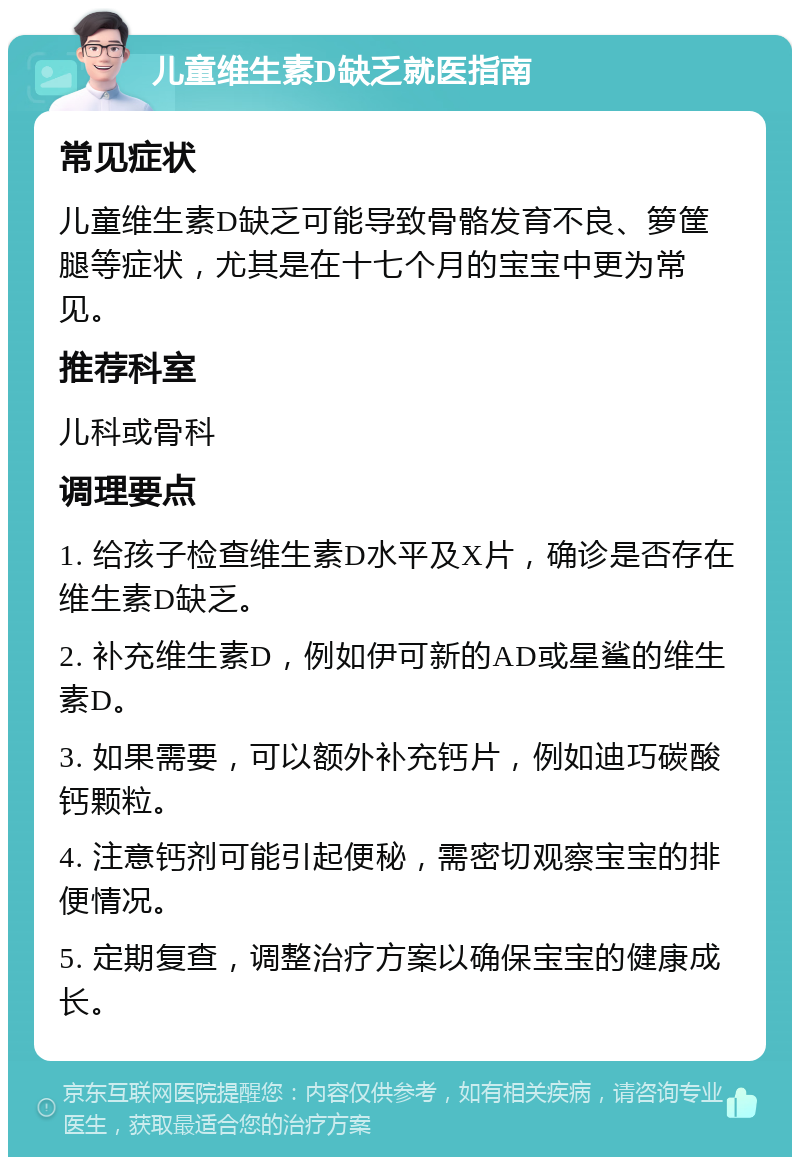 儿童维生素D缺乏就医指南 常见症状 儿童维生素D缺乏可能导致骨骼发育不良、箩筐腿等症状，尤其是在十七个月的宝宝中更为常见。 推荐科室 儿科或骨科 调理要点 1. 给孩子检查维生素D水平及X片，确诊是否存在维生素D缺乏。 2. 补充维生素D，例如伊可新的AD或星鲨的维生素D。 3. 如果需要，可以额外补充钙片，例如迪巧碳酸钙颗粒。 4. 注意钙剂可能引起便秘，需密切观察宝宝的排便情况。 5. 定期复查，调整治疗方案以确保宝宝的健康成长。