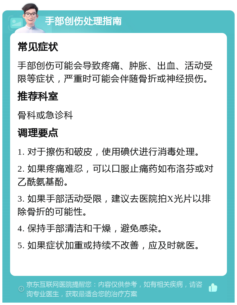 手部创伤处理指南 常见症状 手部创伤可能会导致疼痛、肿胀、出血、活动受限等症状，严重时可能会伴随骨折或神经损伤。 推荐科室 骨科或急诊科 调理要点 1. 对于擦伤和破皮，使用碘伏进行消毒处理。 2. 如果疼痛难忍，可以口服止痛药如布洛芬或对乙酰氨基酚。 3. 如果手部活动受限，建议去医院拍X光片以排除骨折的可能性。 4. 保持手部清洁和干燥，避免感染。 5. 如果症状加重或持续不改善，应及时就医。