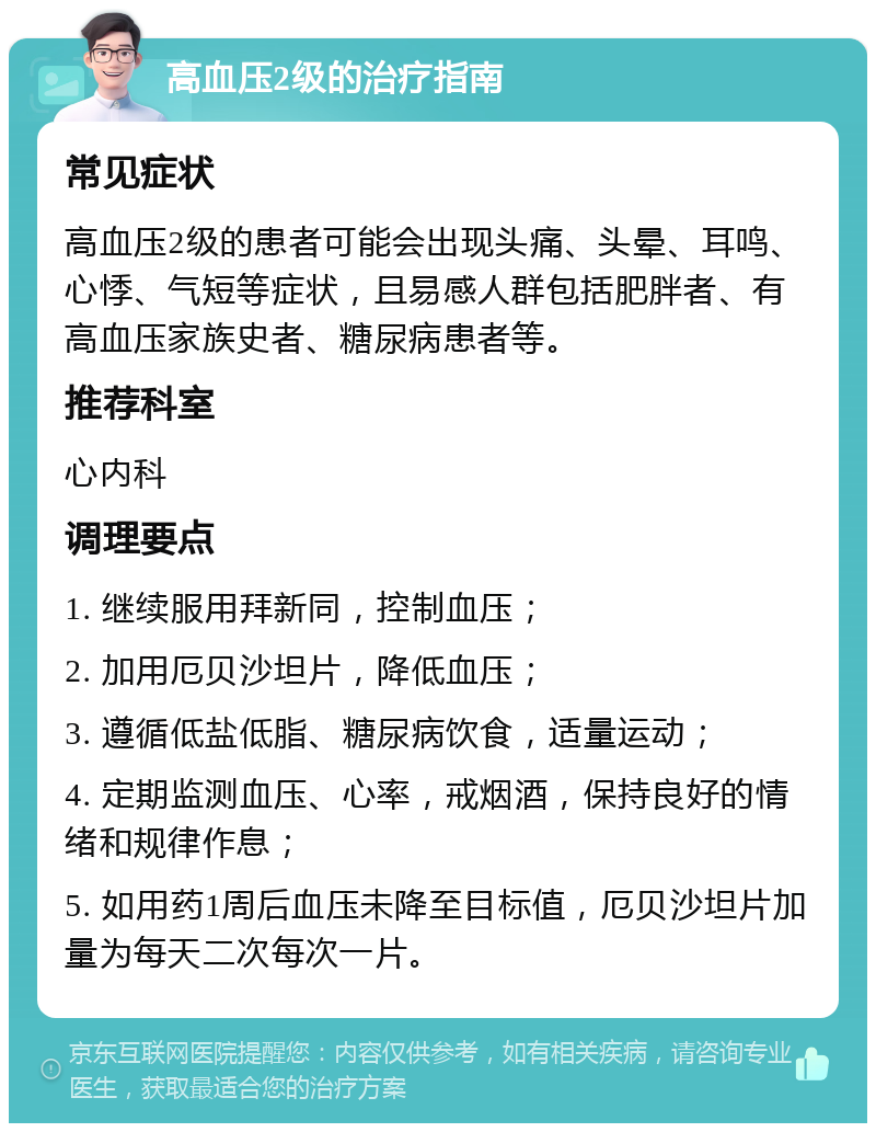 高血压2级的治疗指南 常见症状 高血压2级的患者可能会出现头痛、头晕、耳鸣、心悸、气短等症状，且易感人群包括肥胖者、有高血压家族史者、糖尿病患者等。 推荐科室 心内科 调理要点 1. 继续服用拜新同，控制血压； 2. 加用厄贝沙坦片，降低血压； 3. 遵循低盐低脂、糖尿病饮食，适量运动； 4. 定期监测血压、心率，戒烟酒，保持良好的情绪和规律作息； 5. 如用药1周后血压未降至目标值，厄贝沙坦片加量为每天二次每次一片。