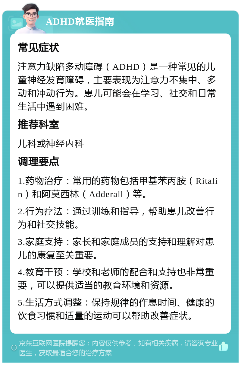 ADHD就医指南 常见症状 注意力缺陷多动障碍（ADHD）是一种常见的儿童神经发育障碍，主要表现为注意力不集中、多动和冲动行为。患儿可能会在学习、社交和日常生活中遇到困难。 推荐科室 儿科或神经内科 调理要点 1.药物治疗：常用的药物包括甲基苯丙胺（Ritalin）和阿莫西林（Adderall）等。 2.行为疗法：通过训练和指导，帮助患儿改善行为和社交技能。 3.家庭支持：家长和家庭成员的支持和理解对患儿的康复至关重要。 4.教育干预：学校和老师的配合和支持也非常重要，可以提供适当的教育环境和资源。 5.生活方式调整：保持规律的作息时间、健康的饮食习惯和适量的运动可以帮助改善症状。