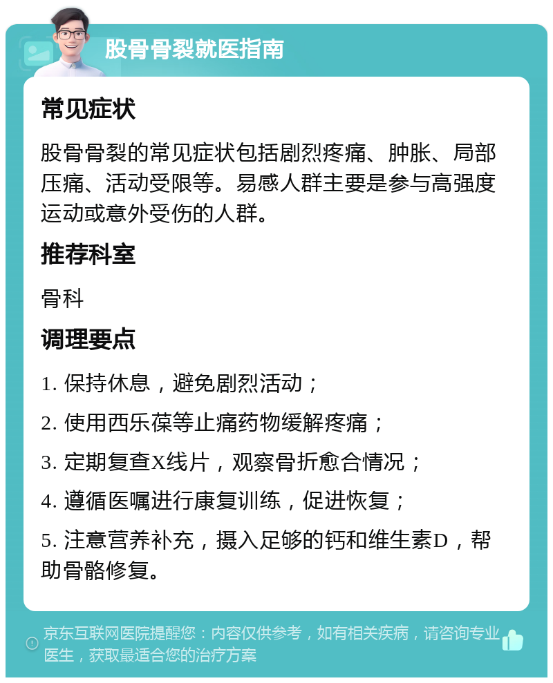 股骨骨裂就医指南 常见症状 股骨骨裂的常见症状包括剧烈疼痛、肿胀、局部压痛、活动受限等。易感人群主要是参与高强度运动或意外受伤的人群。 推荐科室 骨科 调理要点 1. 保持休息，避免剧烈活动； 2. 使用西乐葆等止痛药物缓解疼痛； 3. 定期复查X线片，观察骨折愈合情况； 4. 遵循医嘱进行康复训练，促进恢复； 5. 注意营养补充，摄入足够的钙和维生素D，帮助骨骼修复。