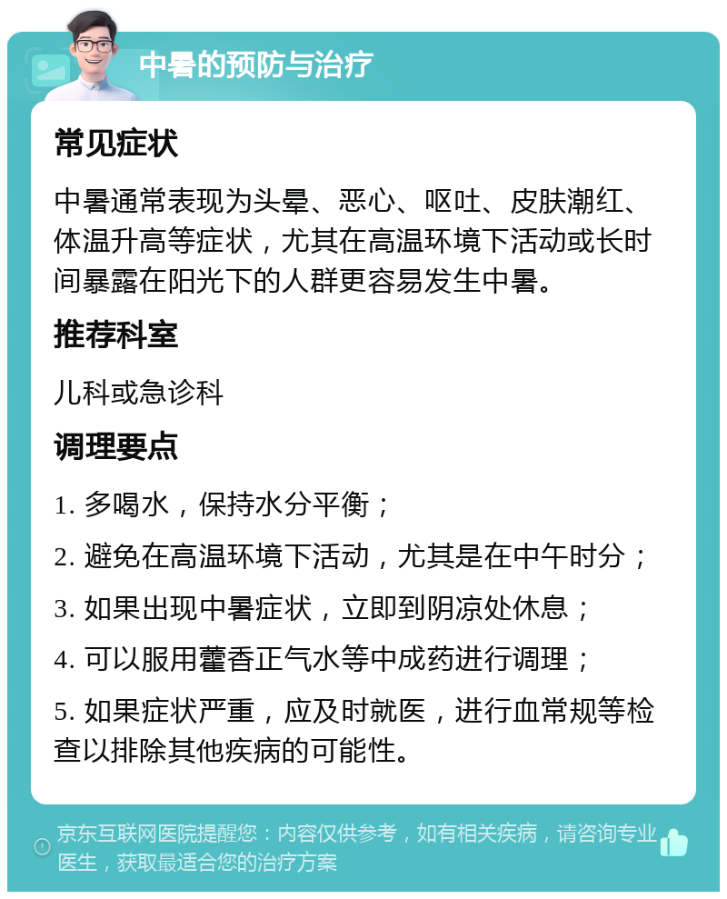 中暑的预防与治疗 常见症状 中暑通常表现为头晕、恶心、呕吐、皮肤潮红、体温升高等症状，尤其在高温环境下活动或长时间暴露在阳光下的人群更容易发生中暑。 推荐科室 儿科或急诊科 调理要点 1. 多喝水，保持水分平衡； 2. 避免在高温环境下活动，尤其是在中午时分； 3. 如果出现中暑症状，立即到阴凉处休息； 4. 可以服用藿香正气水等中成药进行调理； 5. 如果症状严重，应及时就医，进行血常规等检查以排除其他疾病的可能性。