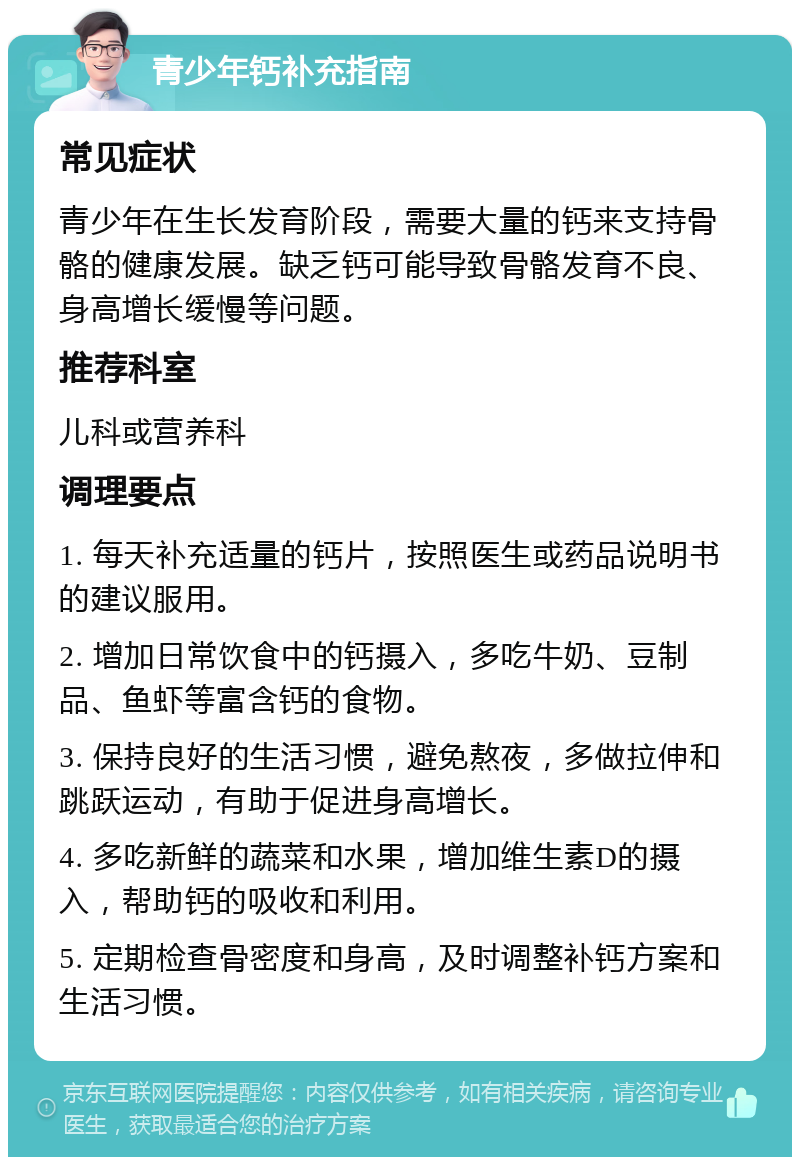 青少年钙补充指南 常见症状 青少年在生长发育阶段，需要大量的钙来支持骨骼的健康发展。缺乏钙可能导致骨骼发育不良、身高增长缓慢等问题。 推荐科室 儿科或营养科 调理要点 1. 每天补充适量的钙片，按照医生或药品说明书的建议服用。 2. 增加日常饮食中的钙摄入，多吃牛奶、豆制品、鱼虾等富含钙的食物。 3. 保持良好的生活习惯，避免熬夜，多做拉伸和跳跃运动，有助于促进身高增长。 4. 多吃新鲜的蔬菜和水果，增加维生素D的摄入，帮助钙的吸收和利用。 5. 定期检查骨密度和身高，及时调整补钙方案和生活习惯。