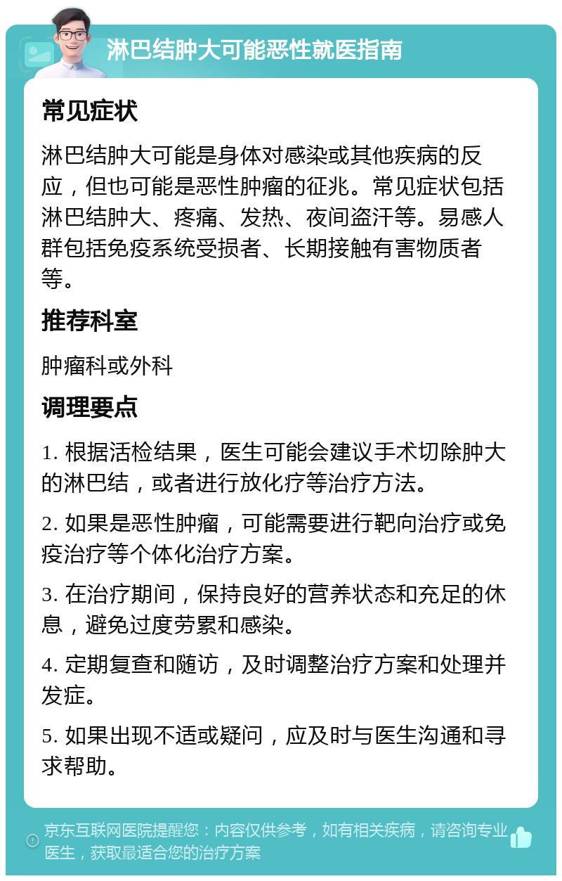 淋巴结肿大可能恶性就医指南 常见症状 淋巴结肿大可能是身体对感染或其他疾病的反应，但也可能是恶性肿瘤的征兆。常见症状包括淋巴结肿大、疼痛、发热、夜间盗汗等。易感人群包括免疫系统受损者、长期接触有害物质者等。 推荐科室 肿瘤科或外科 调理要点 1. 根据活检结果，医生可能会建议手术切除肿大的淋巴结，或者进行放化疗等治疗方法。 2. 如果是恶性肿瘤，可能需要进行靶向治疗或免疫治疗等个体化治疗方案。 3. 在治疗期间，保持良好的营养状态和充足的休息，避免过度劳累和感染。 4. 定期复查和随访，及时调整治疗方案和处理并发症。 5. 如果出现不适或疑问，应及时与医生沟通和寻求帮助。