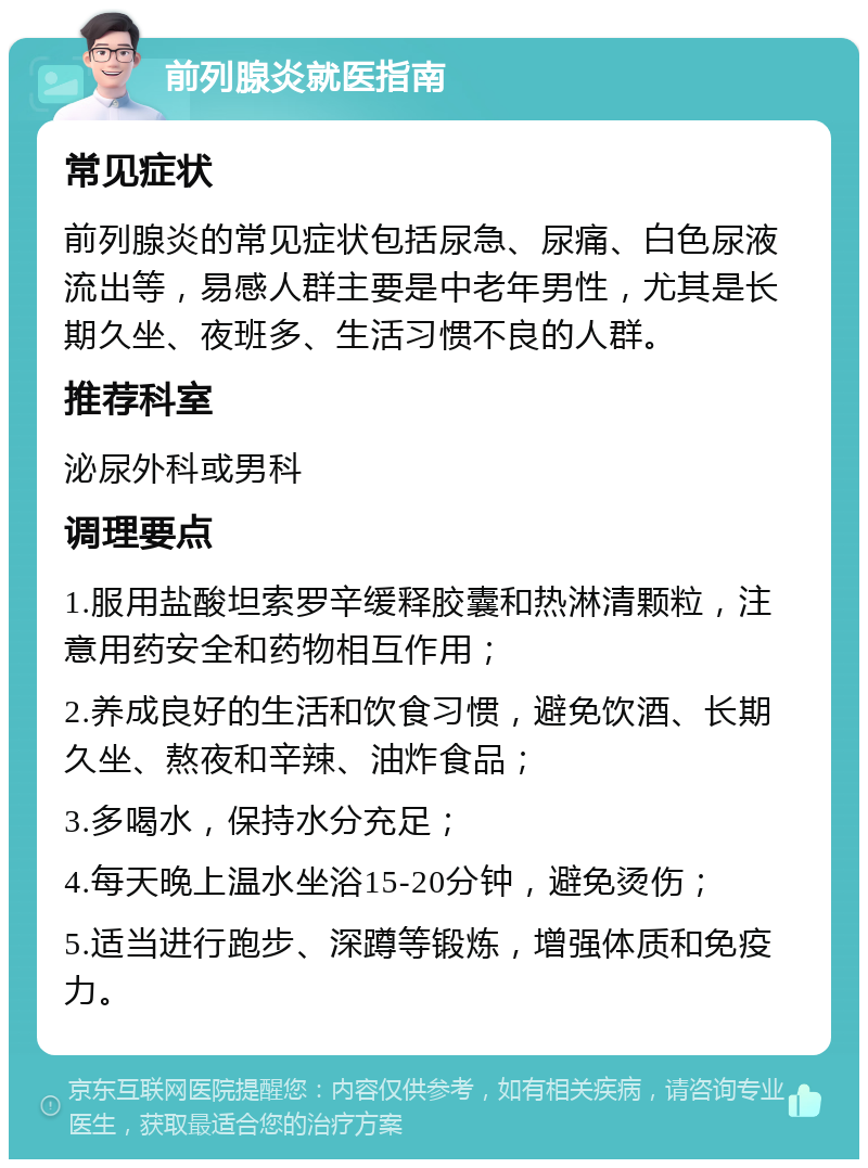 前列腺炎就医指南 常见症状 前列腺炎的常见症状包括尿急、尿痛、白色尿液流出等，易感人群主要是中老年男性，尤其是长期久坐、夜班多、生活习惯不良的人群。 推荐科室 泌尿外科或男科 调理要点 1.服用盐酸坦索罗辛缓释胶囊和热淋清颗粒，注意用药安全和药物相互作用； 2.养成良好的生活和饮食习惯，避免饮酒、长期久坐、熬夜和辛辣、油炸食品； 3.多喝水，保持水分充足； 4.每天晚上温水坐浴15-20分钟，避免烫伤； 5.适当进行跑步、深蹲等锻炼，增强体质和免疫力。