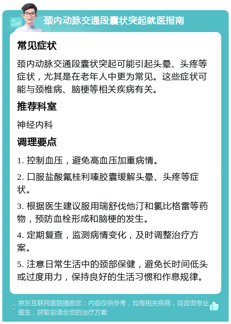 颈内动脉交通段囊状突起就医指南 常见症状 颈内动脉交通段囊状突起可能引起头晕、头疼等症状，尤其是在老年人中更为常见。这些症状可能与颈椎病、脑梗等相关疾病有关。 推荐科室 神经内科 调理要点 1. 控制血压，避免高血压加重病情。 2. 口服盐酸氟桂利嗪胶囊缓解头晕、头疼等症状。 3. 根据医生建议服用瑞舒伐他汀和氯比格雷等药物，预防血栓形成和脑梗的发生。 4. 定期复查，监测病情变化，及时调整治疗方案。 5. 注意日常生活中的颈部保健，避免长时间低头或过度用力，保持良好的生活习惯和作息规律。