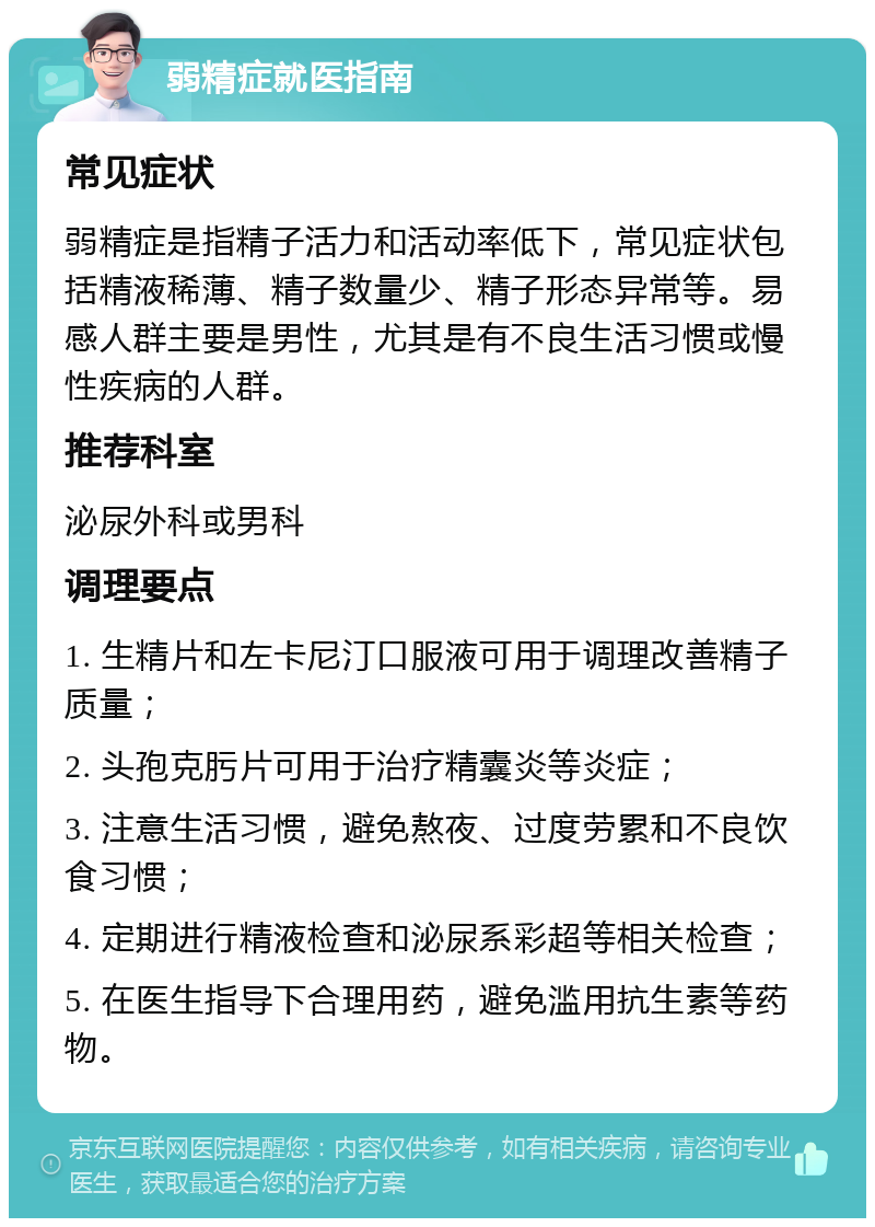 弱精症就医指南 常见症状 弱精症是指精子活力和活动率低下，常见症状包括精液稀薄、精子数量少、精子形态异常等。易感人群主要是男性，尤其是有不良生活习惯或慢性疾病的人群。 推荐科室 泌尿外科或男科 调理要点 1. 生精片和左卡尼汀口服液可用于调理改善精子质量； 2. 头孢克肟片可用于治疗精囊炎等炎症； 3. 注意生活习惯，避免熬夜、过度劳累和不良饮食习惯； 4. 定期进行精液检查和泌尿系彩超等相关检查； 5. 在医生指导下合理用药，避免滥用抗生素等药物。