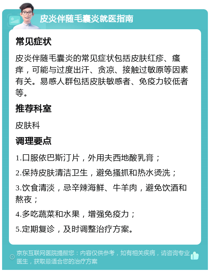 皮炎伴随毛囊炎就医指南 常见症状 皮炎伴随毛囊炎的常见症状包括皮肤红疹、瘙痒，可能与过度出汗、贪凉、接触过敏原等因素有关。易感人群包括皮肤敏感者、免疫力较低者等。 推荐科室 皮肤科 调理要点 1.口服依巴斯汀片，外用夫西地酸乳膏； 2.保持皮肤清洁卫生，避免搔抓和热水烫洗； 3.饮食清淡，忌辛辣海鲜、牛羊肉，避免饮酒和熬夜； 4.多吃蔬菜和水果，增强免疫力； 5.定期复诊，及时调整治疗方案。