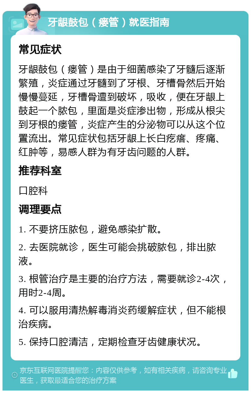 牙龈鼓包（瘘管）就医指南 常见症状 牙龈鼓包（瘘管）是由于细菌感染了牙髓后逐渐繁殖，炎症通过牙髓到了牙根、牙槽骨然后开始慢慢蔓延，牙槽骨遭到破坏，吸收，便在牙龈上鼓起一个脓包，里面是炎症渗出物，形成从根尖到牙根的瘘管，炎症产生的分泌物可以从这个位置流出。常见症状包括牙龈上长白疙瘩、疼痛、红肿等，易感人群为有牙齿问题的人群。 推荐科室 口腔科 调理要点 1. 不要挤压脓包，避免感染扩散。 2. 去医院就诊，医生可能会挑破脓包，排出脓液。 3. 根管治疗是主要的治疗方法，需要就诊2-4次，用时2-4周。 4. 可以服用清热解毒消炎药缓解症状，但不能根治疾病。 5. 保持口腔清洁，定期检查牙齿健康状况。