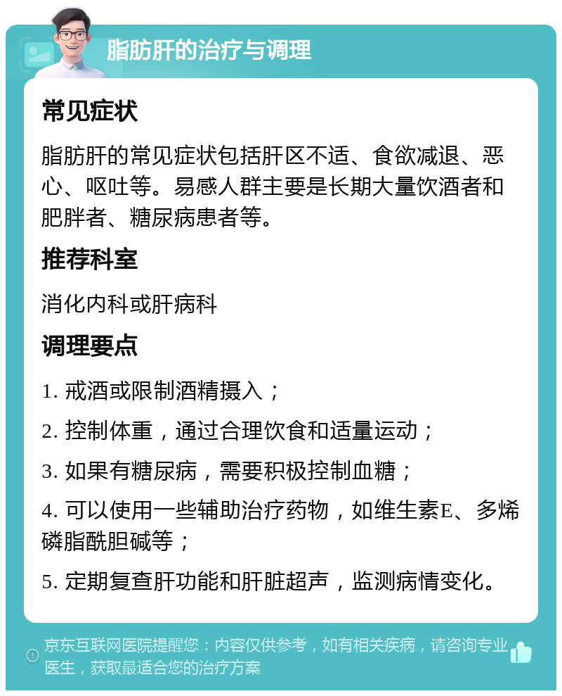 脂肪肝的治疗与调理 常见症状 脂肪肝的常见症状包括肝区不适、食欲减退、恶心、呕吐等。易感人群主要是长期大量饮酒者和肥胖者、糖尿病患者等。 推荐科室 消化内科或肝病科 调理要点 1. 戒酒或限制酒精摄入； 2. 控制体重，通过合理饮食和适量运动； 3. 如果有糖尿病，需要积极控制血糖； 4. 可以使用一些辅助治疗药物，如维生素E、多烯磷脂酰胆碱等； 5. 定期复查肝功能和肝脏超声，监测病情变化。