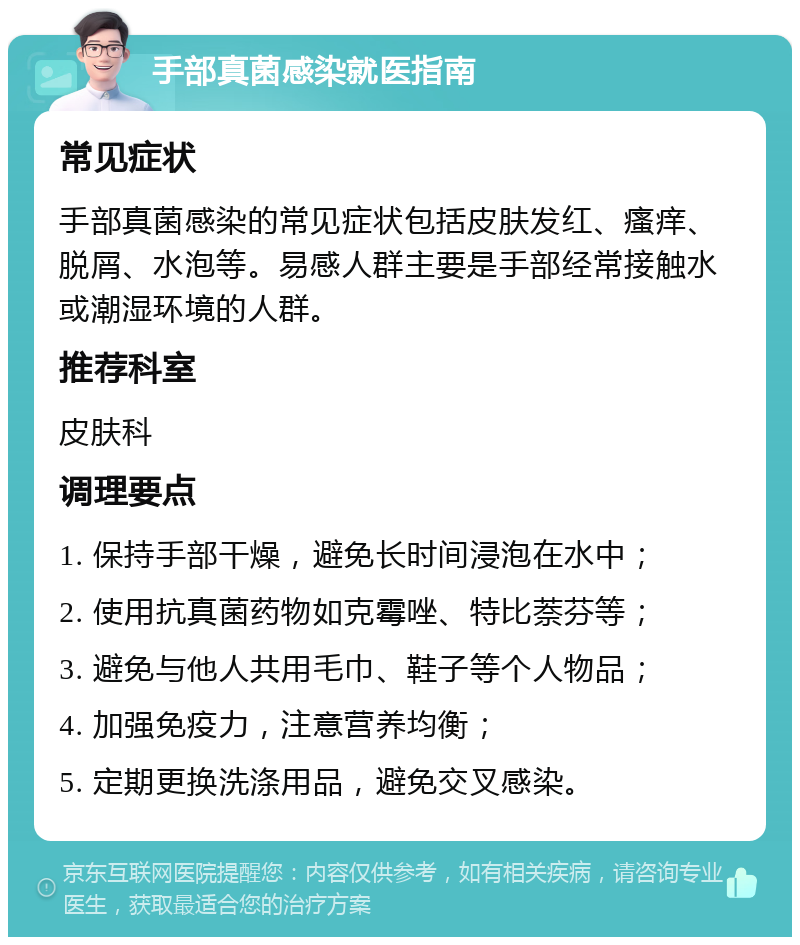 手部真菌感染就医指南 常见症状 手部真菌感染的常见症状包括皮肤发红、瘙痒、脱屑、水泡等。易感人群主要是手部经常接触水或潮湿环境的人群。 推荐科室 皮肤科 调理要点 1. 保持手部干燥，避免长时间浸泡在水中； 2. 使用抗真菌药物如克霉唑、特比萘芬等； 3. 避免与他人共用毛巾、鞋子等个人物品； 4. 加强免疫力，注意营养均衡； 5. 定期更换洗涤用品，避免交叉感染。