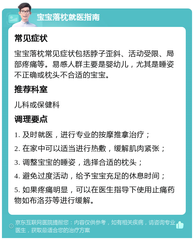 宝宝落枕就医指南 常见症状 宝宝落枕常见症状包括脖子歪斜、活动受限、局部疼痛等。易感人群主要是婴幼儿，尤其是睡姿不正确或枕头不合适的宝宝。 推荐科室 儿科或保健科 调理要点 1. 及时就医，进行专业的按摩推拿治疗； 2. 在家中可以适当进行热敷，缓解肌肉紧张； 3. 调整宝宝的睡姿，选择合适的枕头； 4. 避免过度活动，给予宝宝充足的休息时间； 5. 如果疼痛明显，可以在医生指导下使用止痛药物如布洛芬等进行缓解。