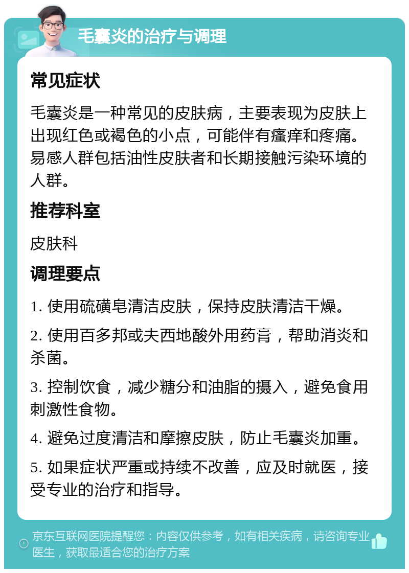 毛囊炎的治疗与调理 常见症状 毛囊炎是一种常见的皮肤病，主要表现为皮肤上出现红色或褐色的小点，可能伴有瘙痒和疼痛。易感人群包括油性皮肤者和长期接触污染环境的人群。 推荐科室 皮肤科 调理要点 1. 使用硫磺皂清洁皮肤，保持皮肤清洁干燥。 2. 使用百多邦或夫西地酸外用药膏，帮助消炎和杀菌。 3. 控制饮食，减少糖分和油脂的摄入，避免食用刺激性食物。 4. 避免过度清洁和摩擦皮肤，防止毛囊炎加重。 5. 如果症状严重或持续不改善，应及时就医，接受专业的治疗和指导。