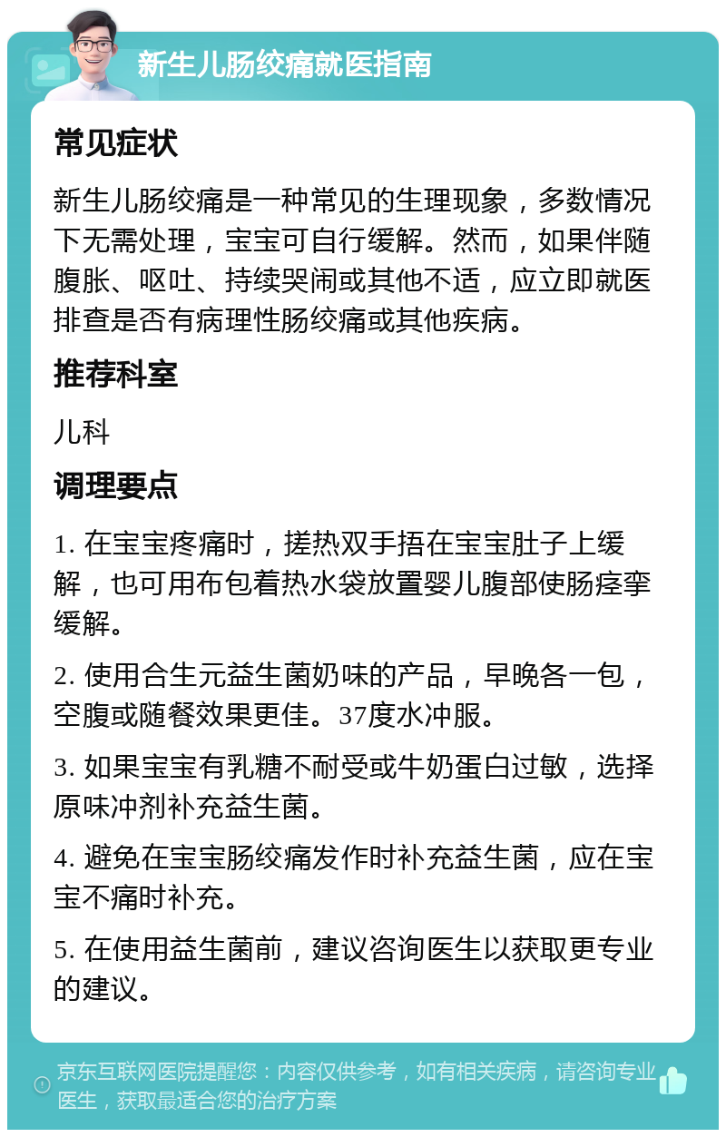 新生儿肠绞痛就医指南 常见症状 新生儿肠绞痛是一种常见的生理现象，多数情况下无需处理，宝宝可自行缓解。然而，如果伴随腹胀、呕吐、持续哭闹或其他不适，应立即就医排查是否有病理性肠绞痛或其他疾病。 推荐科室 儿科 调理要点 1. 在宝宝疼痛时，搓热双手捂在宝宝肚子上缓解，也可用布包着热水袋放置婴儿腹部使肠痉挛缓解。 2. 使用合生元益生菌奶味的产品，早晚各一包，空腹或随餐效果更佳。37度水冲服。 3. 如果宝宝有乳糖不耐受或牛奶蛋白过敏，选择原味冲剂补充益生菌。 4. 避免在宝宝肠绞痛发作时补充益生菌，应在宝宝不痛时补充。 5. 在使用益生菌前，建议咨询医生以获取更专业的建议。