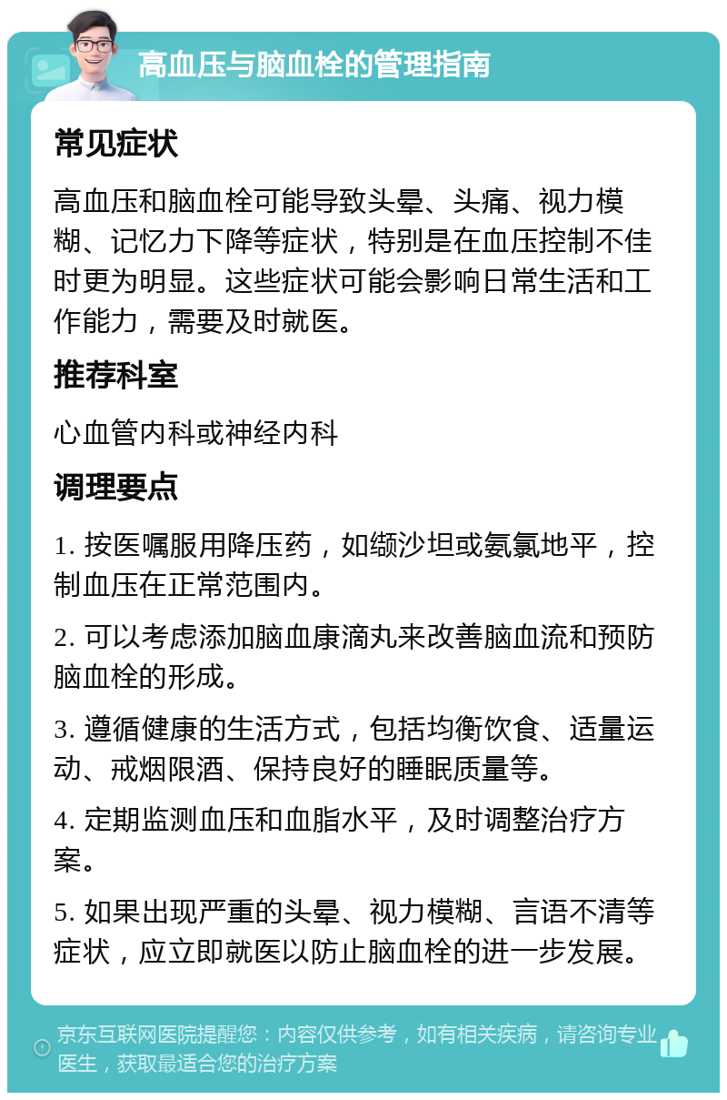 高血压与脑血栓的管理指南 常见症状 高血压和脑血栓可能导致头晕、头痛、视力模糊、记忆力下降等症状，特别是在血压控制不佳时更为明显。这些症状可能会影响日常生活和工作能力，需要及时就医。 推荐科室 心血管内科或神经内科 调理要点 1. 按医嘱服用降压药，如缬沙坦或氨氯地平，控制血压在正常范围内。 2. 可以考虑添加脑血康滴丸来改善脑血流和预防脑血栓的形成。 3. 遵循健康的生活方式，包括均衡饮食、适量运动、戒烟限酒、保持良好的睡眠质量等。 4. 定期监测血压和血脂水平，及时调整治疗方案。 5. 如果出现严重的头晕、视力模糊、言语不清等症状，应立即就医以防止脑血栓的进一步发展。