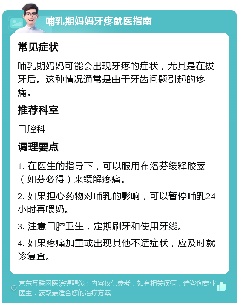 哺乳期妈妈牙疼就医指南 常见症状 哺乳期妈妈可能会出现牙疼的症状，尤其是在拔牙后。这种情况通常是由于牙齿问题引起的疼痛。 推荐科室 口腔科 调理要点 1. 在医生的指导下，可以服用布洛芬缓释胶囊（如芬必得）来缓解疼痛。 2. 如果担心药物对哺乳的影响，可以暂停哺乳24小时再喂奶。 3. 注意口腔卫生，定期刷牙和使用牙线。 4. 如果疼痛加重或出现其他不适症状，应及时就诊复查。