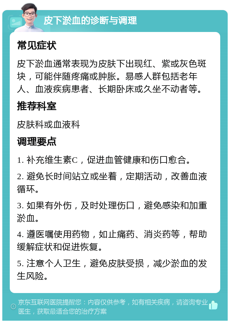 皮下淤血的诊断与调理 常见症状 皮下淤血通常表现为皮肤下出现红、紫或灰色斑块，可能伴随疼痛或肿胀。易感人群包括老年人、血液疾病患者、长期卧床或久坐不动者等。 推荐科室 皮肤科或血液科 调理要点 1. 补充维生素C，促进血管健康和伤口愈合。 2. 避免长时间站立或坐着，定期活动，改善血液循环。 3. 如果有外伤，及时处理伤口，避免感染和加重淤血。 4. 遵医嘱使用药物，如止痛药、消炎药等，帮助缓解症状和促进恢复。 5. 注意个人卫生，避免皮肤受损，减少淤血的发生风险。