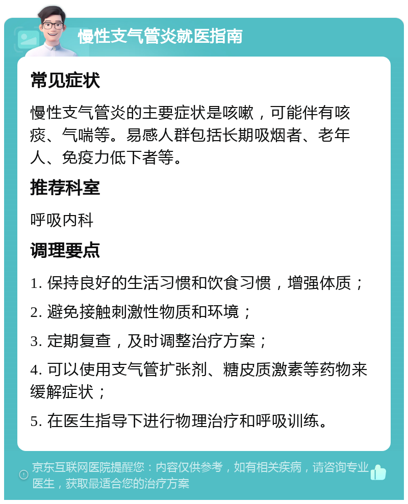 慢性支气管炎就医指南 常见症状 慢性支气管炎的主要症状是咳嗽，可能伴有咳痰、气喘等。易感人群包括长期吸烟者、老年人、免疫力低下者等。 推荐科室 呼吸内科 调理要点 1. 保持良好的生活习惯和饮食习惯，增强体质； 2. 避免接触刺激性物质和环境； 3. 定期复查，及时调整治疗方案； 4. 可以使用支气管扩张剂、糖皮质激素等药物来缓解症状； 5. 在医生指导下进行物理治疗和呼吸训练。