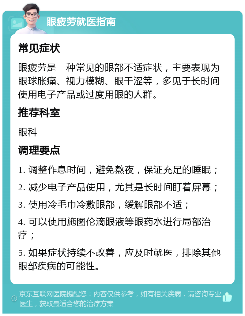 眼疲劳就医指南 常见症状 眼疲劳是一种常见的眼部不适症状，主要表现为眼球胀痛、视力模糊、眼干涩等，多见于长时间使用电子产品或过度用眼的人群。 推荐科室 眼科 调理要点 1. 调整作息时间，避免熬夜，保证充足的睡眠； 2. 减少电子产品使用，尤其是长时间盯着屏幕； 3. 使用冷毛巾冷敷眼部，缓解眼部不适； 4. 可以使用施图伦滴眼液等眼药水进行局部治疗； 5. 如果症状持续不改善，应及时就医，排除其他眼部疾病的可能性。