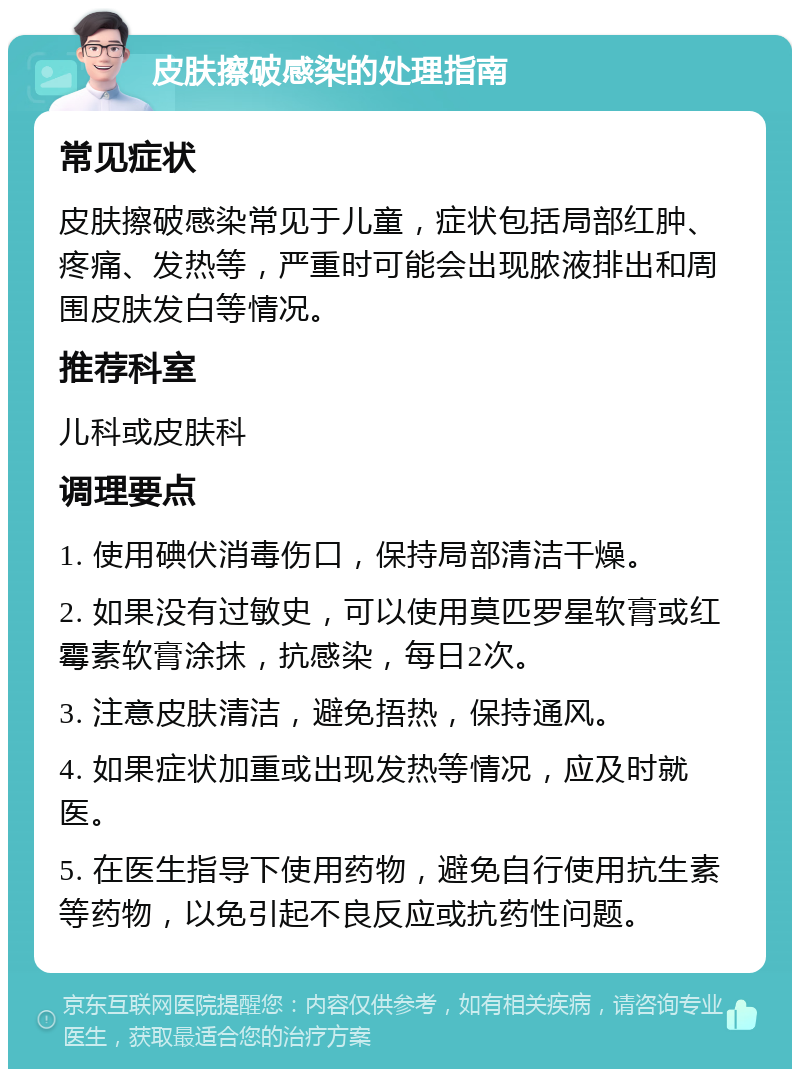 皮肤擦破感染的处理指南 常见症状 皮肤擦破感染常见于儿童，症状包括局部红肿、疼痛、发热等，严重时可能会出现脓液排出和周围皮肤发白等情况。 推荐科室 儿科或皮肤科 调理要点 1. 使用碘伏消毒伤口，保持局部清洁干燥。 2. 如果没有过敏史，可以使用莫匹罗星软膏或红霉素软膏涂抹，抗感染，每日2次。 3. 注意皮肤清洁，避免捂热，保持通风。 4. 如果症状加重或出现发热等情况，应及时就医。 5. 在医生指导下使用药物，避免自行使用抗生素等药物，以免引起不良反应或抗药性问题。