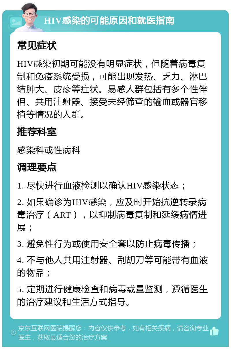 HIV感染的可能原因和就医指南 常见症状 HIV感染初期可能没有明显症状，但随着病毒复制和免疫系统受损，可能出现发热、乏力、淋巴结肿大、皮疹等症状。易感人群包括有多个性伴侣、共用注射器、接受未经筛查的输血或器官移植等情况的人群。 推荐科室 感染科或性病科 调理要点 1. 尽快进行血液检测以确认HIV感染状态； 2. 如果确诊为HIV感染，应及时开始抗逆转录病毒治疗（ART），以抑制病毒复制和延缓病情进展； 3. 避免性行为或使用安全套以防止病毒传播； 4. 不与他人共用注射器、刮胡刀等可能带有血液的物品； 5. 定期进行健康检查和病毒载量监测，遵循医生的治疗建议和生活方式指导。