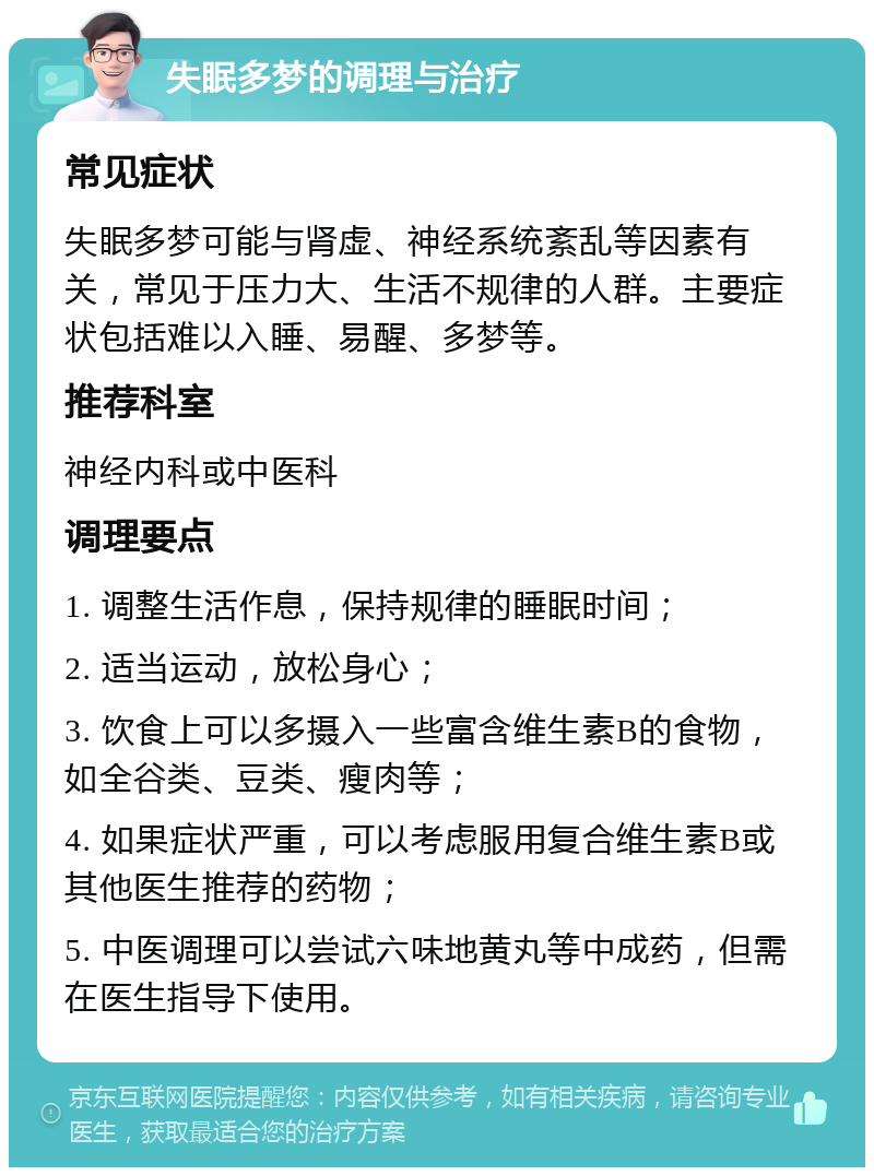 失眠多梦的调理与治疗 常见症状 失眠多梦可能与肾虚、神经系统紊乱等因素有关，常见于压力大、生活不规律的人群。主要症状包括难以入睡、易醒、多梦等。 推荐科室 神经内科或中医科 调理要点 1. 调整生活作息，保持规律的睡眠时间； 2. 适当运动，放松身心； 3. 饮食上可以多摄入一些富含维生素B的食物，如全谷类、豆类、瘦肉等； 4. 如果症状严重，可以考虑服用复合维生素B或其他医生推荐的药物； 5. 中医调理可以尝试六味地黄丸等中成药，但需在医生指导下使用。