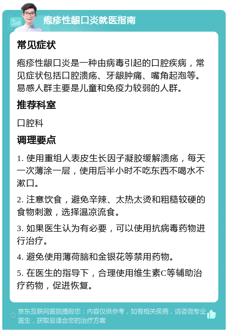 疱疹性龈口炎就医指南 常见症状 疱疹性龈口炎是一种由病毒引起的口腔疾病，常见症状包括口腔溃疡、牙龈肿痛、嘴角起泡等。易感人群主要是儿童和免疫力较弱的人群。 推荐科室 口腔科 调理要点 1. 使用重组人表皮生长因子凝胶缓解溃疡，每天一次薄涂一层，使用后半小时不吃东西不喝水不漱口。 2. 注意饮食，避免辛辣、太热太烫和粗糙较硬的食物刺激，选择温凉流食。 3. 如果医生认为有必要，可以使用抗病毒药物进行治疗。 4. 避免使用薄荷脑和金银花等禁用药物。 5. 在医生的指导下，合理使用维生素C等辅助治疗药物，促进恢复。