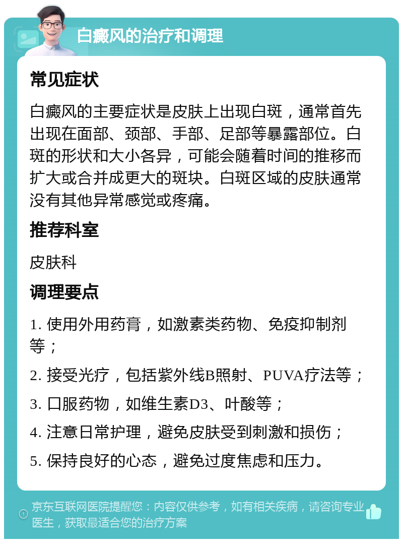 白癜风的治疗和调理 常见症状 白癜风的主要症状是皮肤上出现白斑，通常首先出现在面部、颈部、手部、足部等暴露部位。白斑的形状和大小各异，可能会随着时间的推移而扩大或合并成更大的斑块。白斑区域的皮肤通常没有其他异常感觉或疼痛。 推荐科室 皮肤科 调理要点 1. 使用外用药膏，如激素类药物、免疫抑制剂等； 2. 接受光疗，包括紫外线B照射、PUVA疗法等； 3. 口服药物，如维生素D3、叶酸等； 4. 注意日常护理，避免皮肤受到刺激和损伤； 5. 保持良好的心态，避免过度焦虑和压力。