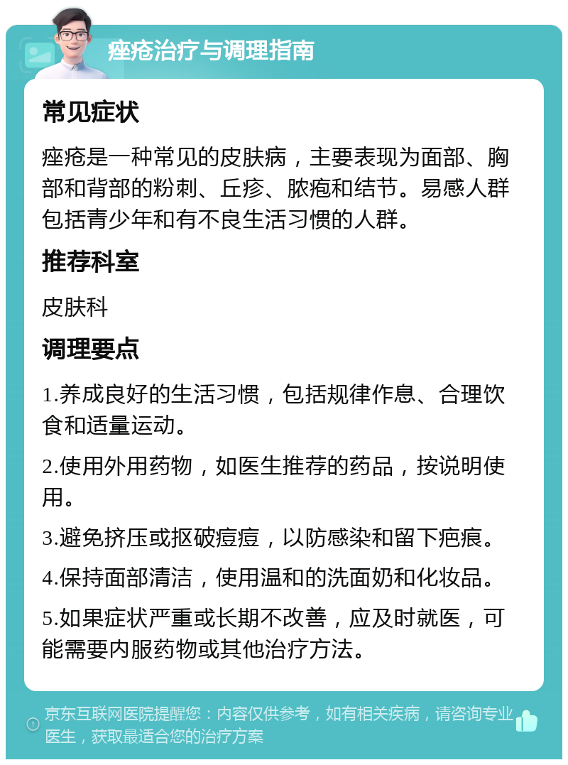 痤疮治疗与调理指南 常见症状 痤疮是一种常见的皮肤病，主要表现为面部、胸部和背部的粉刺、丘疹、脓疱和结节。易感人群包括青少年和有不良生活习惯的人群。 推荐科室 皮肤科 调理要点 1.养成良好的生活习惯，包括规律作息、合理饮食和适量运动。 2.使用外用药物，如医生推荐的药品，按说明使用。 3.避免挤压或抠破痘痘，以防感染和留下疤痕。 4.保持面部清洁，使用温和的洗面奶和化妆品。 5.如果症状严重或长期不改善，应及时就医，可能需要内服药物或其他治疗方法。