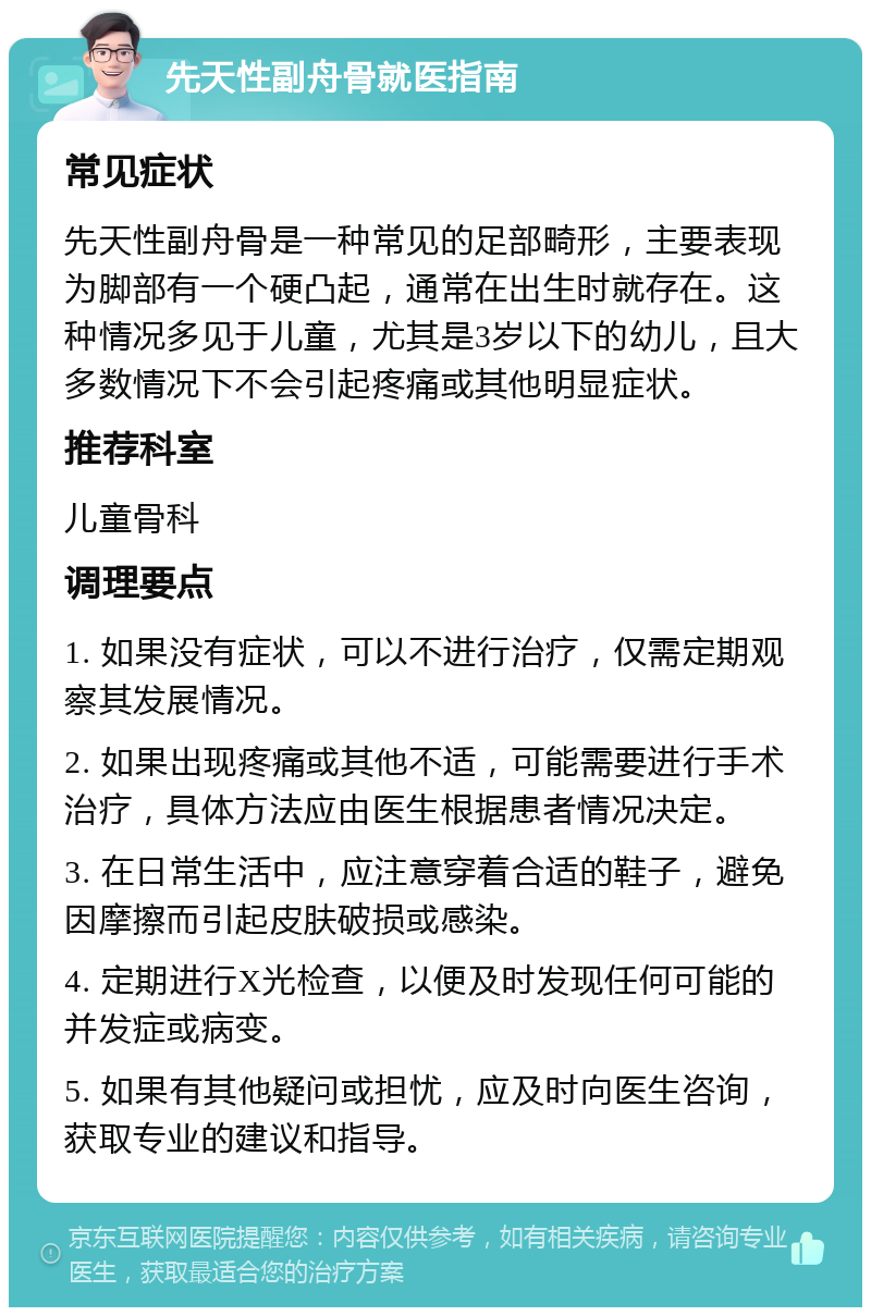 先天性副舟骨就医指南 常见症状 先天性副舟骨是一种常见的足部畸形，主要表现为脚部有一个硬凸起，通常在出生时就存在。这种情况多见于儿童，尤其是3岁以下的幼儿，且大多数情况下不会引起疼痛或其他明显症状。 推荐科室 儿童骨科 调理要点 1. 如果没有症状，可以不进行治疗，仅需定期观察其发展情况。 2. 如果出现疼痛或其他不适，可能需要进行手术治疗，具体方法应由医生根据患者情况决定。 3. 在日常生活中，应注意穿着合适的鞋子，避免因摩擦而引起皮肤破损或感染。 4. 定期进行X光检查，以便及时发现任何可能的并发症或病变。 5. 如果有其他疑问或担忧，应及时向医生咨询，获取专业的建议和指导。