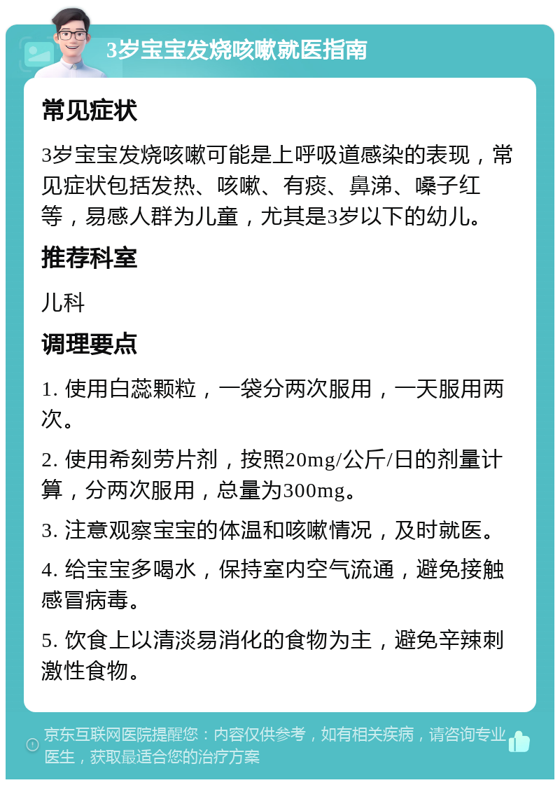 3岁宝宝发烧咳嗽就医指南 常见症状 3岁宝宝发烧咳嗽可能是上呼吸道感染的表现，常见症状包括发热、咳嗽、有痰、鼻涕、嗓子红等，易感人群为儿童，尤其是3岁以下的幼儿。 推荐科室 儿科 调理要点 1. 使用白蕊颗粒，一袋分两次服用，一天服用两次。 2. 使用希刻劳片剂，按照20mg/公斤/日的剂量计算，分两次服用，总量为300mg。 3. 注意观察宝宝的体温和咳嗽情况，及时就医。 4. 给宝宝多喝水，保持室内空气流通，避免接触感冒病毒。 5. 饮食上以清淡易消化的食物为主，避免辛辣刺激性食物。