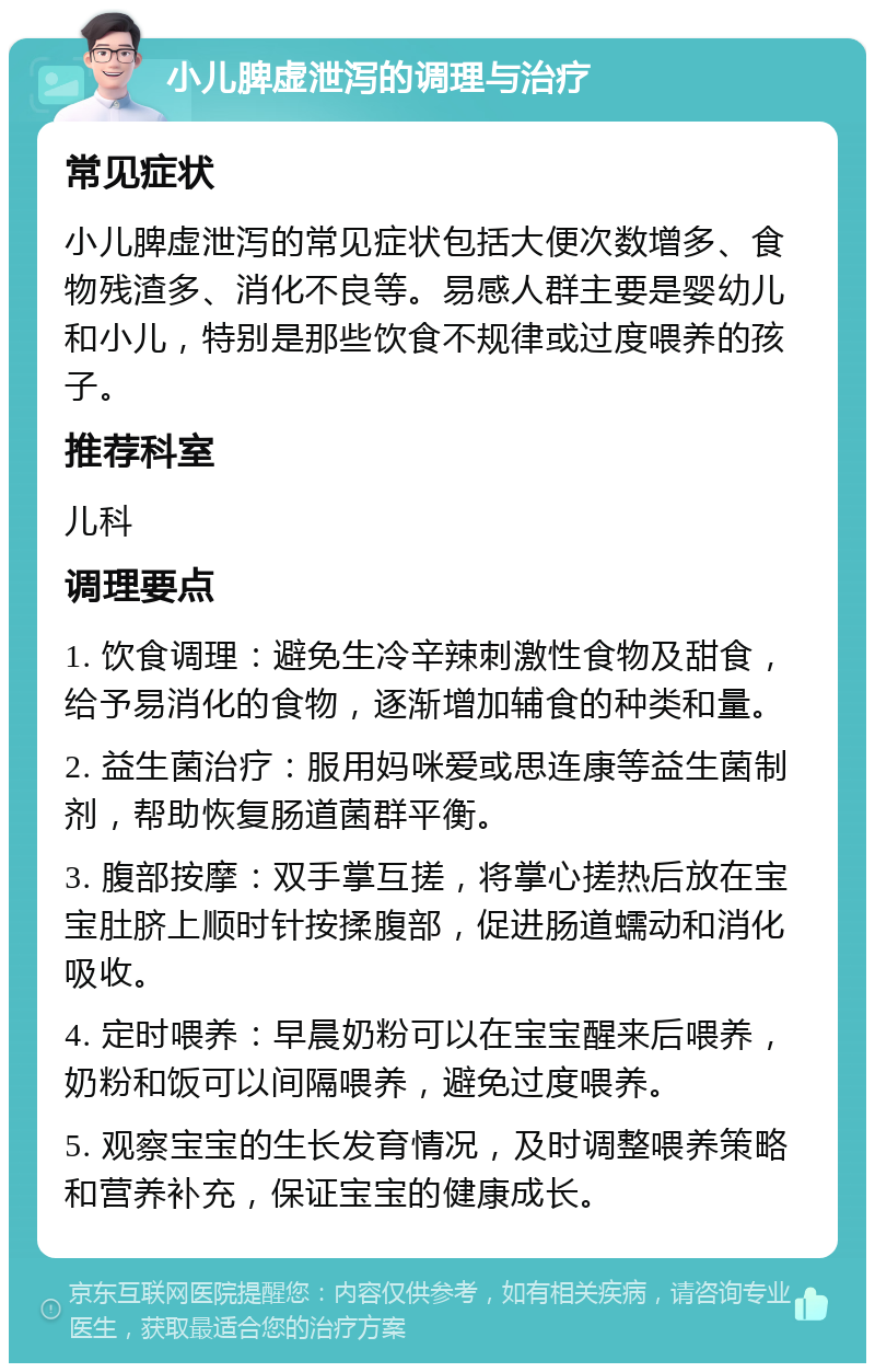 小儿脾虚泄泻的调理与治疗 常见症状 小儿脾虚泄泻的常见症状包括大便次数增多、食物残渣多、消化不良等。易感人群主要是婴幼儿和小儿，特别是那些饮食不规律或过度喂养的孩子。 推荐科室 儿科 调理要点 1. 饮食调理：避免生冷辛辣刺激性食物及甜食，给予易消化的食物，逐渐增加辅食的种类和量。 2. 益生菌治疗：服用妈咪爱或思连康等益生菌制剂，帮助恢复肠道菌群平衡。 3. 腹部按摩：双手掌互搓，将掌心搓热后放在宝宝肚脐上顺时针按揉腹部，促进肠道蠕动和消化吸收。 4. 定时喂养：早晨奶粉可以在宝宝醒来后喂养，奶粉和饭可以间隔喂养，避免过度喂养。 5. 观察宝宝的生长发育情况，及时调整喂养策略和营养补充，保证宝宝的健康成长。